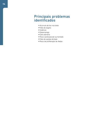 114 
Principais problemas 
identificados 
• Acúmulo de lixo nos lotes 
• Falta de esgoto 
• Violência 
• Desemprego 
• Cárie dentária 
• Risco cardiovascular aumentado 
• Falta de opções de lazer 
• Risco de proliferação de Aedys 
 