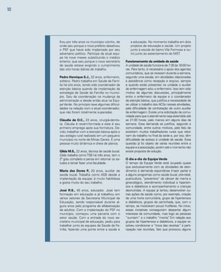 10 
lhou por três anos no município vizinho, de 
onde saiu porque o novo prefeito desativou 
o PSF que havia sido implantado por seu 
adversário político. Participa da atual equi-pe 
há nove meses substituindo o médico 
anterior, que saiu porque o novo secretário 
de saúde estava exigindo o cumprimento 
das oito horas diárias de trabalho. 
Pedro Henrique S.J., 32 anos, enfermeiro, 
solteiro. Pedro trabalha em Saúde da Famí-lia 
há oito anos, tendo sido coordenador da 
atenção básica quando da implantação da 
estratégia de Saúde da Família no municí-pio. 
Saiu da coordenação na mudança da 
administração e desde então atua na Equi-pe 
Verde. No princípio teve algumas dificul-dades 
na relação com o atual coordenador, 
que não foram totalmente superadas. 
Cláudia de O.C., 23 anos, cirurgiã-dentis-ta. 
Cláudia é recém-formada e este é seu 
primeiro emprego após sua formatura. De-cidiu 
trabalhar com a atenção básica após o 
seu estágio rural realizado em um pequeno 
município no norte de Minas Gerais. É uma 
pessoa muito dinâmica e cheia de planos. 
Gilda M.S., 22 anos, técnica de saúde bucal. 
Gilda trabalha como TSB há três anos, tem o 
2º grau completo e pensa em retomar os es-tudos 
e tentar fazer uma faculdade. 
Maria das Dores P., 20 anos, auxiliar de 
saúde bucal. Trabalha como ASB desde a 
implantação da equipe; é muito habilidosa 
e gosta muito do seu trabalho. 
José R.S., 40 anos, educador. José tem 
formação em educação e já trabalhou em 
vários setores da Secretaria Municipal de 
Educação, sendo responsável durante al-guns 
anos pelo programa de alfabetização 
de adultos. Com a implantação do PSF no 
município, começou uma parceria com o 
setor saúde. Com a entrada do novo se-cretário 
municipal de educação, pediu para 
trabalhar junto às equipes de Saúde da Fa-mília, 
fazendo uma ponte entre a saúde e 
a educação. No momento trabalha em dois 
projetos de educação e saúde. Um projeto 
junto à escola do bairro Vila Formosa e ou-tro 
junto ao assentamento do MST. 
Funcionamento da unidade de saúde 
A unidade de saúde funciona de 7:30 às 18:00 ho-ras. 
Para tanto, é necessário o apoio dos agentes 
comunitários, que se revezam durante a semana, 
segundo uma escala, em atividades relacionadas 
à assistência como recepção e arquivo, sempre 
e quando estão presentes na unidade o auxiliar 
de enfermagem e/ou o enfermeiro. Isso tem sido 
motivo de algumas discussões, principalmente 
entre o enfermeiro da equipe e o coordenador 
de atenção básica, que justifica a necessidade de 
se utilizar o trabalho dos ACSs nessas atividades, 
pela dificuldade de contratação de outro auxiliar 
de enfermagem. Existe uma solicitação da comu-nidade 
para que o atendimento seja estendido até 
as 21:00 horas, pelo menos em alguns dias da 
semana. Essa demanda se justifica, segundo a 
comunidade, entre outros motivos, pelo fato de 
existirem muitos trabalhadores rurais que retor-nam 
do trabalho no final da tarde e, por isto, têm 
dificuldade de acesso à unidade de saúde. Essa 
questão já foi objeto de várias reuniões entre a 
equipe e a associação, porém até o momento não 
existe proposta de solução. 
O dia-a-dia da Equipe Verde 
O tempo da Equipe Verde está ocupado quase 
que exclusivamente com as atividades de aten-dimento 
à demanda espontânea (maior parte) e 
a alguns programas como saúde bucal, pré-natal, 
puericultura, “preventivo” de câncer de mama e 
ginecológico, atendimento individual a hiperten-sos 
e diabéticos e acompanhamento a crianças 
desnutridas. A equipe já tentou desenvolver ou-tras 
ações de saúde como, por exemplo, criação 
de uma horta comunitária, grupo de hipertensos 
e diabéticos, grupos de caminhada, que, com o 
tempo, se mostraram pouco frutíferas. No início, 
essas iniciativas conseguiram despertar algum 
interesse da comunidade, mas logo as pessoas 
“sumiam” e o trabalho “morria”. Em relação aos 
grupos de hipertensos e diabéticos, a equipe re-solveu 
condicionar a “troca das receitas” à parti-cipação 
nas reuniões, fato que provocou alguns 
 