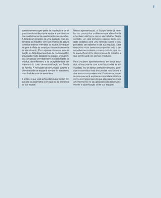 11 
Nessa apresentação, a Equipe Verde já reve-lou 
um pouco dos problemas que ela enfrenta 
e também da forma como ela trabalha. Neste 
sentido, um dos primeiros passos desta uni-dade 
didática será uma reflexão sobre o seu 
processo de trabalho (e de sua equipe). Este 
exercício inicial deverá acompanhar todo o de-senvolvimento 
deste primeiro módulo, que tra-ta 
especificamente do processo de trabalho e 
que continuará nos demais módulos. 
Para um bom aproveitamento em seus estu-dos, 
é importante que você faça todas as ati-vidades, 
leia os textos complementares, parti-cipe 
e contribua nas discussões nos fóruns e 
dos encontros presenciais. Finalmente, espe-ramos 
que você explore esta unidade didática 
com a compreensão de que ela é apenas mais 
um momento no seu processo de desenvolvi-mento 
e qualificação (e de sua equipe). 
questionamentos por parte da população e de al-guns 
membros da própria equipe e que não mu-dou 
qualitativamente a participação nas reuniões. 
A falta de um projeto e de uma avaliação mais sis-temática 
do trabalho tem sido motivo de alguns 
conflitos entre os membros da equipe. Uma quei-xa 
geral é a falta de tempo por causa da demanda 
de atendimento. Com o passar dos anos, essa si-tuação 
e a falta de perspectivas de mudanças têm 
provocado muito desgaste na equipe. O grupo fi-cou 
um pouco animado com a possibilidade da 
médica, do enfermeiro e da cirurgiã-dentista par-ticiparem 
do curso de especialização em Saúde 
da Família. A novidade foi comunicada durante a 
última reunião da equipe à sombra do abacateiro, 
num final de tarde de sexta-feira. 
E então, o que você achou da Equipe Verde? Em 
que ela se assemelha e em que ela se diferencia 
da sua equipe? 
 
