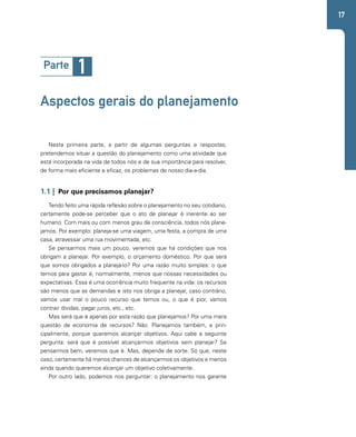 17 
Parte 1 
Aspectos gerais do planejamento 
Nesta primeira parte, a partir de algumas perguntas e respostas, 
pretendemos situar a questão do planejamento como uma atividade que 
está incorporada na vida de todos nós e de sua importância para resolver, 
de forma mais eficiente e eficaz, os problemas de nosso dia-a-dia. 
1.1 | Por que precisamos planejar? 
Tendo feito uma rápida reflexão sobre o planejamento no seu cotidiano, 
certamente pode-se perceber que o ato de planejar é inerente ao ser 
humano. Com mais ou com menos grau de consciência, todos nós plane-jamos. 
Por exemplo: planeja-se uma viagem, uma festa, a compra de uma 
casa, atravessar uma rua movimentada, etc. 
Se pensarmos mais um pouco, veremos que há condições que nos 
obrigam a planejar. Por exemplo, o orçamento doméstico. Por que será 
que somos obrigados a planejá-lo? Por uma razão muito simples: o que 
temos para gastar é, normalmente, menos que nossas necessidades ou 
expectativas. Essa é uma ocorrência muito frequente na vida: os recursos 
são menos que as demandas e isto nos obriga a planejar, caso contrário, 
vamos usar mal o pouco recurso que temos ou, o que é pior, vamos 
contrair dívidas, pagar juros, etc., etc. 
Mas será que é apenas por esta razão que planejamos? Por uma mera 
questão de economia de recursos? Não. Planejamos também, e prin-cipalmente, 
porque queremos alcançar objetivos. Aqui cabe a seguinte 
pergunta: será que é possível alcançarmos objetivos sem planejar? Se 
pensarmos bem, veremos que é. Mas, depende de sorte. Só que, neste 
caso, certamente há menos chances de alcançarmos os objetivos e menos 
ainda quando queremos alcançar um objetivo coletivamente. 
Por outro lado, podemos nos perguntar: o planejamento nos garante 
 