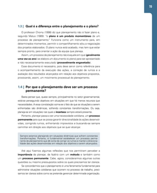 19 
1.3 | Qual é a diferença entre o planejamento e o plano? 
O professor Chorny (1998) diz que planejamento não é fazer plano e, 
segundo Matus (1989): “o plano é um produto momentâneo de um 
processo de planejamento.” Funciona como um instrumento para, em 
determinados momentos, permitir o compartilhamento e/ou a negociação 
dos projetos elaborados. O plano nunca está acabado, mas tem que estar 
sempre pronto, para orientar a ação da equipe que planeja. 
Assim, um processo de planejamento não é aquele em que (geralmente 
uma vez ao ano) se elabora um documento (o plano) para ser apresentado 
e não necessariamente executado (provavelmente engavetado). 
Esse documento é necessário, pois deve servir como referência para 
o acompanhamento da execução das ações, a correção de rumos e a 
avaliação dos resultados alcançados em relação aos objetivos propostos, 
provocando, assim, um movimento processual do planejamento. 
1.4 | Por que o planejamento deve ser um processo 
permanente? 
Basta pensar que, quase sempre, principalmente no setor governamental, 
está-se perseguindo objetivos em situações em que há menos recursos que 
necessidades. A essa constatação soma-se o fato de que as situações a serem 
enfrentadas são dinâmicas, sofrendo constantes transformações. Ou seja, 
planeja-se em situações nas quais a incerteza sempre estará presente. 
Portanto, planejar passa a ser uma necessidade cotidiana, um processo 
permanente para que se possa garantir direcionalidade às ações desenvol-vidas, 
corrigindo rumos, enfrentando imprevistos e buscando-se sempre 
caminhar em direção aos objetivos que se quer alcançar. 
Sempre estamos planejando em situações dinâmicas que sofrem constantes 
transformações. Portanto, é fundamental estabelecer um processo perma-nente 
de planejamento que dê conta de corrigir os rumos e manter a direciona-lidade 
das ações desenvolvidas em relação aos objetivos a serem alcançados. 
Até aqui fizemos algumas reflexões que nos permitiram perceber a 
importância de planejar, de fazê-lo com um método e também como 
um processo permanente. Cabe, agora, considerarmos algumas outras 
questões ou mesmo pressupostos sobre os quais precisamos ter clareza. 
Se concordarmos que o planejamento é uma ferramenta fundamental para 
administrar situações cotidianas que ocorrem no processo de trabalho, preci-samos 
ter clareza sobre como se pretende gerenciar determinada organização. 
 