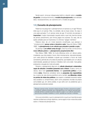 20 
Sendo assim, torna-se indispensável definir e decidir sobre o modelo 
de gestão; consequentemente, o modelo de planejamento a ser adotado 
deve, necessariamente, ser coerente com o modelo de gestão. 
1.5 | Conceito de planejamento 
Podemos nos perguntar: o planejamento é um pensar ou um agir? Muitos 
dirão que é um pensar. Mas, na verdade, são as duas coisas. Ou seja, é 
uma ação pensada. É um pensar antes de agir. O contrário de planejar é 
improvisar. A ação improvisada é aquela sobre a qual não tivemos tempo 
de pensar previamente, pois fomos pegos de surpresa. Ou seja, são as 
ações voltadas para os imprevistos. É o famoso “apagar incêndios”. 
Pode-se dizer, de um modo bastante simplificado, que planejar é 
“simplesmente” pensar antes e durante a ação. Segundo Matus (1989; 
1993), “o planejamento é um cálculo que precede e preside a ação.” 
Se planejar é um refletir antes de agir, onde fica então o limite entre a 
mera reflexão prévia e o planejamento propriamente dito? 
Para Matus (1989; 1993), há muita diferença entre um cálculo pobre, 
imediatista, que não projeta o futuro, feito intuitivamente, não-sistematizado, 
com visão parcial da realidade e aquele que considera o futuro de modo 
consistente, partindo de uma visão do presente, que trabalha com um cálculo 
sistematizado, apoiado por teorias e métodos e tem uma visão mais global, 
analisando a situação de modo articulado. 
Portanto, o planejamento deve ser um cálculo situacional e sistemático 
capaz de articular o imediato (presente) com o futuro. O plano, como um 
cálculo, não é nem puramente técnico, nem puramente político e muito 
menos único. Devemos considerar tanto as propostas dos especialistas 
(ou o ponto de vista técnico-científico) como também as diferentes visões 
ou pontos de vistas dos políticos, que captam a realidade buscando realizar 
seus projetos ou compromissos, assim como propostas oriundas da própria 
comunidade que, em última análise, é que sofre com os problemas que o 
planejamento pretende resolver. 
Planejar é pensar antes, durante e depois de agir. Envolve o raciocínio (a razão) 
e, portanto, pode-se entender que o planejamento é um cálculo (racional) que 
precede (antes) e preside (durante e depois) a ação. É um cálculo sistemático 
que articula a situação imediata e o futuro, apoiado por teorias e métodos. 
Uma vez entendido o que é o planejamento e qual sua importância para 
resolver problemas e atingir objetivos, vamos agora iniciar nossa discussão 
sobre o método de planejamento. 
 
