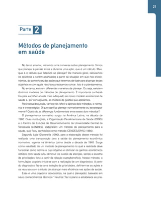 21 
Parte 2 
Métodos de planejamento 
em saúde 
No texto anterior, iniciamos uma conversa sobre planejamento. Vimos 
que planejar é pensar antes e durante uma ação, que é um cálculo. Mas, 
qual é o cálculo que fazemos ao planejar? De maneira geral, calculamos 
os objetivos a serem alcançados a partir da situação em que nos encon-tramos, 
do caminho ou das ações que teremos de fazer para alcançar esses 
objetivos e com quais recursos precisamos contar. Isto é o planejamento. 
No entanto, existem diferentes maneiras de planejar. Ou seja, existem 
distintos modelos ou métodos de planejamento. É importante conhecê-los 
para escolher aquele mais adequado ao nosso modelo assistencial de 
saúde e, por conseguinte, ao modelo de gestão que adotamos. 
Para nossa discussão, vamos nos referir a apenas dois métodos, o norma-tivo 
e o estratégico. O que significa planejar normativamente ou estrategica-mente? 
Quais são as diferenças fundamentais entre esses dois métodos? 
O planejamento normativo surgiu na América Latina, na década de 
1960. Duas instituições, a Organização Pan-Americana de Saúde (OPAS) 
e o Centro de Estudos do Desenvolvimento da Universidade Central da 
Venezuela (CENDES), elaboraram um método de planejamento para a 
saúde, que ficou conhecido como método CENDES/OPAS (1965). 
Segundo Lígia Giovanella (1990), para a elaboração desse método foi 
realizada uma transposição para a saúde do planejamento econômico 
normativo, vigente na América Latina desde a década de 1940. Surge 
como resultado de um método de planejamento no qual a realidade deve 
funcionar como norma e cujo objetivo é otimizar os ganhos econômicos 
obtidos com saúde e/ou diminuir os custos da atenção, sendo a escolha 
de prioridades feita a partir da relação custo/benefício. Nesse método, a 
formulação do plano inicia-se com a realização de um diagnóstico. A partir 
do diagnóstico faz-se uma seleção de prioridades, definem-se as ações e 
os recursos com o intuito de alcançar mais eficiência nas ações de saúde. 
Essa é uma proposta tecnocrática, na qual o planejador, baseado em 
seus conhecimentos técnicos “neutros”, faz o plano e estabelece as prio- 
 