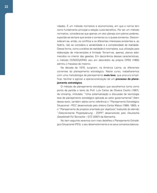 22 
ridades. É um método normativo e economicista, em que a norma tem 
como fundamento principal a relação custo-benefício. Por ser um método 
normativo, considera-se que apenas um ator planeja com plenos poderes, 
supondo-se sempre que existe o consenso ou o quase-consenso. Descon-sideram- 
se, então, os conflitos e os diferentes interesses existentes e, ao 
fazê-lo, não se considera a variabilidade e a complexidade da realidade. 
Dessa forma, como a análise da realidade é incompleta, sua utilização para 
elaboração de intervenções é limitada. Tornam-se, apenas, planos ador-mecidos 
no interior das gavetas. Em decorrência dessas características, 
o método CENDES/OPAS caiu em descrédito ea própria OPAS (1965) 
admitiu o fracasso do mesmo. 
Na década de 1970, surgiram, na América Latina, as diferentes 
correntes do planejamento estratégico. Neste curso, trabalharemos 
com uma metodologia de planejamento mais leve, que procura simpli-ficar, 
facilitar e agilizar a operacionalização de um processo de plane-jamento 
estratégico. 
O método de planejamento estratégico que escolhemos toma como 
ponto de partida o texto do Prof. Luís Carlos de Oliveira Cecílio (1997), 
da Unicamp, intitulado: “Uma sistematização e discussão de tecnologia 
leve de planejamento estratégico aplicada ao setor governamental”. Além 
desse texto, também adota como referência o “Planejamento Estratégico 
Situacional - PES”, desenvolvido pelo chileno Carlos Matus (1989; 1993), e 
o “Planejamento de projetos orientado por objetivos”, traduzido do alemão 
“Zielorientiente Projektplanung - ZOPP”, desenvolvido pelo Deustsche 
Gesellchaft Für Tecnische – GTZ (2007) da Alemanha. 
No item seguinte veremos com mais detalhes o Planejamento Estraté-gico 
Situacional (PES), o seu desenvolvimento e os seus conceitos básicos. 
 