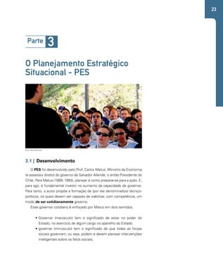 23 
Parte 3 
O Planejamento Estratégico 
Situacional - PES 
Foto: www.flickr.com 
3.1 | Desenvolvimento 
O PES foi desenvolvido pelo Prof. Carlos Matus, Ministro da Economia 
(e assessor direto) do governo de Salvador Allende, o então Presidente do 
Chile. Para Matus (1989; 1993), planejar é como preparar-se para a ação. E, 
para agir, é fundamental investir no aumento da capacidade de governar. 
Para tanto, o autor propõe a formação de (por ele denominados) técnico-políticos, 
os quais devem ser capazes de viabilizar, com competência, um 
modo de ser cotidianamente governo. 
Esse governar cotidiano é enfocado por Matus em dois sentidos: 
• Governar (maiúsculo) tem o significado de estar no poder do 
Estado, no exercício de algum cargo no aparelho do Estado. 
• governar (minúsculo) tem o significado de que todas as forças 
sociais governam, ou seja, podem e devem planejar intervenções 
inteligentes sobre os fatos sociais; 
 