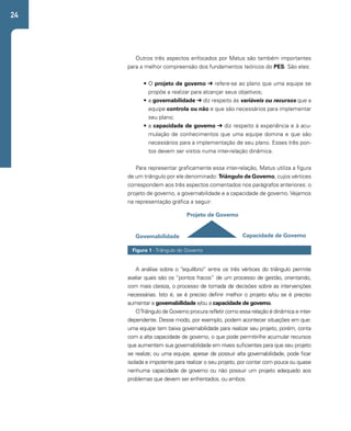 24 
Outros três aspectos enfocados por Matus são também importantes 
para a melhor compreensão dos fundamentos teóricos do PES. São eles: 
• O projeto de governo ➔ refere-se ao plano que uma equipe se 
propõe a realizar para alcançar seus objetivos; 
• a governabilidade ➔ diz respeito às variáveis ou recursos que a 
equipe controla ou não e que são necessários para implementar 
seu plano; 
• a capacidade de governo ➔ diz respeito à experiência e à acu-mulação 
de conhecimentos que uma equipe domina e que são 
necessários para a implementação de seu plano. Esses três pon-tos 
devem ser vistos numa inter-relação dinâmica. 
Para representar graficamente essa inter-relação, Matus utiliza a figura 
de um triângulo por ele denominado: Triângulo de Governo, cujos vértices 
correspondem aos três aspectos comentados nos parágrafos anteriores: o 
projeto de governo, a governabilidade e a capacidade de governo. Vejamos 
na representação gráfica a seguir: 
Projeto de Governo 
Governabilidade Capacidade de Governo 
Figura 1 - Triângulo do Governo 
A análise sobre o “equilíbrio” entre os três vértices do triângulo permite 
avaliar quais são os “pontos fracos” de um processo de gestão, orientando, 
com mais clareza, o processo de tomada de decisões sobre as intervenções 
necessárias. Isto é, se é preciso definir melhor o projeto e/ou se é preciso 
aumentar a governabilidade e/ou a capacidade de governo. 
O Triângulo de Governo procura refletir como essa relação é dinâmica e inter-dependente. 
Desse modo, por exemplo, podem acontecer situações em que: 
uma equipe tem baixa governabilidade para realizar seu projeto, porém, conta 
com a alta capacidade de governo, o que pode permitir-lhe acumular recursos 
que aumentem sua governabilidade em níveis suficientes para que seu projeto 
se realize; ou uma equipe, apesar de possuir alta governabilidade, pode ficar 
isolada e impotente para realizar o seu projeto, por contar com pouca ou quase 
nenhuma capacidade de governo ou não possuir um projeto adequado aos 
problemas que devem ser enfrentados, ou ambos. 
 