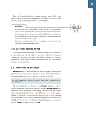 25 
Esse tipo de análise deixa mais claro por que, para Matus, é tão funda-mental 
que um método de planejamento seja capaz de contribuir para 
aumentar a capacidade de governo e a governabilidade. 
Atividade 2 
Considere que sua equipe tenha um projeto que tem como seu objetivo 
central aumentar a adesão dos hipertensos ao tratamento medicamentoso 
prescrito e aos hábitos de vida mais saudáveis. Elabore texto analisando as 
possibilidades de sucesso do projeto, considerando a governabilidade e a 
capacidade de governo da equipe. 
Guarde em seu portfólio. Consulte, no cronograma, os outros encaminha-mentos 
solicitados para esta atividade. 
3.2 | Conceitos básicos do PES 
Cada método de planejamento utiliza terminologias e está embasado 
em conceitos que lhe são próprios. Apreender essas terminologias e 
conceitos é importante tanto para o domínio do método em si quanto 
para facilitar a comunicação entre os diferentes atores que participam do 
processo de planejamento. 
3.2.1 O conceito de estratégia 
Estratégia vem do grego estratego e era utilizado para denominar os 
generais que comandavam as guerras na Grécia antiga. Geralmente, a 
palavra estratégia nos remete à ideia da existência de conflito. 
Por que o planejamento deve ser estratégico e associado à ideia de conflito 
ou de disputa? 
Porque quando estamos diante de uma situação qualquer ou de um 
problema qualquer, geralmente, existem diversos atores sociais com 
diferentes visões, propósitos, interesses e compromissos relacionados 
a essa situação ou problema. São essas diferenças que colocam a possi-bilidade 
de conflitos. Existindo conflitos, é preciso que se raciocine estra-tegicamente 
para que os objetivos estabelecidos sejam alcançados. Não 
se pode cometer o grave erro de pensar que só nós estamos planejando 
ou que “o outro também pensa como eu”. 
Rotinas 
 