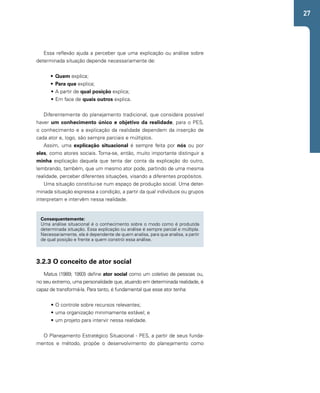 27 
Essa reflexão ajuda a perceber que uma explicação ou análise sobre 
determinada situação depende necessariamente de: 
• Quem explica; 
• Para que explica; 
• A partir de qual posição explica; 
• Em face de quais outros explica. 
Diferentemente do planejamento tradicional, que considera possível 
haver um conhecimento único e objetivo da realidade, para o PES, 
o conhecimento e a explicação da realidade dependem da inserção de 
cada ator e, logo, são sempre parciais e múltiplos. 
Assim, uma explicação situacional é sempre feita por nós ou por 
eles, como atores sociais. Torna-se, então, muito importante distinguir a 
minha explicação daquela que tenta dar conta da explicação do outro, 
lembrando, também, que um mesmo ator pode, partindo de uma mesma 
realidade, perceber diferentes situações, visando a diferentes propósitos. 
Uma situação constitui-se num espaço de produção social. Uma deter-minada 
situação expressa a condição, a partir da qual indivíduos ou grupos 
interpretam e intervêm nessa realidade. 
Consequentemente: 
Uma análise situacional é o conhecimento sobre o modo como é produzida 
determinada situação. Essa explicação ou análise é sempre parcial e múltipla. 
Necessariamente, ela é dependente de quem analisa, para que analisa, a partir 
de qual posição e frente a quem constrói essa análise. 
3.2.3 O conceito de ator social 
Matus (1989; 1993) define ator social como um coletivo de pessoas ou, 
no seu extremo, uma personalidade que, atuando em determinada realidade, é 
capaz de transformá-la. Para tanto, é fundamental que esse ator tenha: 
• O controle sobre recursos relevantes; 
• uma organização minimamente estável; e 
• um projeto para intervir nessa realidade. 
O Planejamento Estratégico Situacional - PES, a partir de seus funda-mentos 
e método, propõe o desenvolvimento do planejamento como 
 