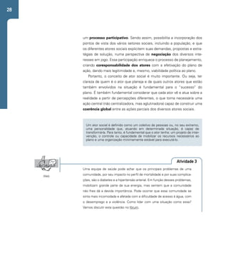 28 
um processo participativo. Sendo assim, possibilita a incorporação dos 
pontos de vista dos vários setores sociais, incluindo a população, e que 
os diferentes atores sociais explicitem suas demandas, propostas e estra-tégias 
de solução, numa perspectiva de negociação dos diversos inte-resses 
em jogo. Essa participação enriquece o processo de planejamento, 
criando coresponsabilidade dos atores com a efetivação do plano de 
ação, dando mais legitimidade e, mesmo, viabilidade política ao plano. 
Portanto, o conceito de ator social é muito importante. Ou seja, ter 
clareza de quem é o ator que planeja e de quais outros atores que estão 
também envolvidos na situação é fundamental para o “sucesso” do 
plano. É também fundamental considerar que cada ator vê e atua sobre a 
realidade a partir de percepções diferentes, o que torna necessária uma 
ação central (não centralizadora, mas aglutinadora) capaz de construir uma 
coerência global entre as ações parciais dos diversos atores sociais. 
Um ator social é definido como um coletivo de pessoas ou, no seu extremo, 
uma personalidade que, atuando em determinada situação, é capaz de 
transformá-la. Para tanto, é fundamental que o ator tenha: um projeto de inter-venção, 
o controle ou capacidade de mobilizar os recursos necessários ao 
plano e uma organização minimamente estável para executá-lo. 
Atividade 3 
Uma equipe de saúde pode achar que os principais problemas de uma 
comunidade, por seu impacto no perfil de mortalidade e por suas complica-ções, 
são o diabetes e a hipertensão arterial. Em função desses problemas, 
mobilizam grande parte de sua energia, mas sentem que a comunidade 
não lhes dá a devida importância. Pode ocorrer que essa comunidade se 
sinta mais incomodada e afetada com a dificuldade de acesso à água, com 
o desemprego e a violência. Como lidar com uma situação como essa? 
Vamos discutir esta questão no fórum. 
Web 
 