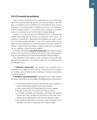 29 
3.2.4 O conceito de problema 
Outro conceito fundamental para a elaboração de uma análise situa-cional 
num processo de planejamento é o conceito de problema. De modo 
geral, um problema pode ser definido como a discrepância entre uma situ-ação 
real e uma situação ideal ou desejada. Entretanto, uma situação só 
é problematizada quando um ator a define como inaceitável e, ao mesmo 
tempo, como passível de ser transformada na direção desejada. 
Portanto, um problema pode ser entendido como um obstáculo que 
impede determinado ator de alcançar seus objetivos. Sendo assim, um 
problema é autoreferido e dependente da perspectiva de quem o iden-tifica. 
Em determinadas situações, o que é um problema para um ator 
pode ser oportunidade para outros. Recuperando a discussão realizada no 
Módulo 1 sobre processo de trabalho, podemos dizer que os problemas 
são, em realidade, o objeto do nosso trabalho. 
Entretanto, os problemas não são do mesmo tipo, isto é, existem aqueles 
mais ou menos complexos, de difícil ou fácil solução. Cabe, então, perguntar: 
quais tipos de problemas um processo de planejamento deveria trabalhar? 
Para responder a essa questão, vamos considerar dois tipos de cate-gorização 
dos problemas. Uma primeira propõe que os problemas sejam 
considerados como: 
1. Problemas estruturados: são aqueles cujas variáveis que o 
compõem e as relações entre elas são suficientemente conhecidas. 
As soluções para enfrentá-los são consensuais. Exemplo: prevenção e 
controle do sarampo. 
2. Problemas quase-estruturados: caracterizam-se por serem bastante 
complexos, traduzindo-se em acentuadas dificuldades para seu enfrentamento: 
• Só é possível identificar algumas das variáveis que o compõem e 
precisar algumas das relações entre essas variáveis; 
• suas causas são de difícil identificação (são multicausados); 
• não são vistos como um problema por todos os atores; 
• as soluções apontadas são situacionais, significando que algumas 
soluções são “boas” para alguns e não o são para outros (são “más”); 
portanto, as soluções não são vistas como as mesmas por todos; 
• são problemas produzidos no processo social e precisam ser en-frentados 
com base na elaboração de um plano de ação. 
 