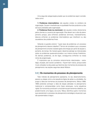 30 
Uma segunda categorização propõe que os problemas sejam conside-rados 
como: 
1- Problemas intermediários: são aqueles vividos no cotidiano da 
organização. Causam interferências na qualidade final dos produtos ou dos 
serviços prestados pela organização. 
2- Problemas finais (ou terminais): são aqueles vividos diretamente 
pelos clientes ou usuários da organização. Eles devem ser o alvo do plane-jamento 
porque, para enfrentar problemas terminais, inevitavelmente, 
deve-se enfrentar os problemas intermediários que interferem ou são 
causadores dos problemas finais. 
Voltando à questão anterior: “quais tipos de problemas um processo 
de planejamento deveria trabalhar?”. Temos de considerar que o processo 
de planejamento envolve razoável gasto de energia por parte da equipe e, 
portanto, de tempo. De maneira geral, devemos planejar as intervenções 
sobre os problemas quase-estruturados e ao mesmo tempo finalísticos. 
Os demais problemas, via de regra, conseguimos enfrentar na nossa 
rotina de programação. 
É importante que os conceitos anteriormente relacionados – estra-tégia, 
situação, ator social e problema – fiquem bem claros, porque serão 
muito utilizados na discussão que faremos dos momentos do processo de 
planejamento nas seções seguintes deste Módulo. 
3.2 | Os momentos do processo de planejamento 
Todo método de planejamento apresenta, no seu desenvolvimento, 
passos ou etapas como uma sequência lógica de ações ou atividades. Ao 
propor a ideia de momentos do processo de planejamento, Matus (1989; 
1993) pretende contrapor a ideia de etapas adotadas no planejamento 
tradicional e compreendidas como fases estanques, numa sequência 
rígida. Os momentos constituem uma dinâmica permanente e dialética, ora 
predominando uma lógica, ora outra. Matus identifica quatro momentos 
que caracterizam o processo de planejamento estratégico situacional, que 
são apresentados a seguir. 
 