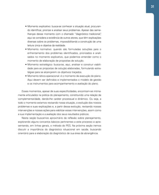 31 
• Momento explicativo: busca-se conhecer a situação atual, procuran-do 
identificar, priorizar e analisar seus problemas. Apesar das seme-lhanças 
desse momento com o chamado “diagnóstico tradicional”, 
aqui se considera a existência de outros atores, que têm explicações 
diversas sobre os problemas, impossibilitando a construção de uma 
leitura única e objetiva da realidade. 
• Momento normativo: quando são formuladas soluções para o 
enfrentamento dos problemas identificados, priorizados e anali-sados 
no momento explicativo, que podemos entender como o 
momento de elaboração de propostas de solução. 
• Momento estratégico: busca-se, aqui, analisar e construir viabili-dade 
para as propostas de solução elaboradas, formulando estra-tégias 
para se alcançarem os objetivos traçados. 
• Momento tático-operacional: é o momento de execução do plano. 
Aqui devem ser definidos e implementados o modelo de gestão 
e os instrumentos para acompanhamento e avaliação do plano. 
Esses momentos, apesar de suas especificidades, encontram-se intima-mente 
articulados na prática do planejamento, constituindo uma relação de 
complementaridade, dando-lhe caráter processual e dinâmico. Ou seja, a 
todo o momento estamos revisando nossa situação, a evolução dos nossos 
problemas e suas explicações e, a partir dessa evolução, revisando nossas 
intervenções e nossas ações para viabilizar essas intervenções, assim como 
a sua implementação e a avaliação dos seus resultados práticos. 
Nesta seção buscamos aproximá-lo da reflexão sobre planejamento, 
explorando alguns conceitos básicos pertinentes a este processo e apre-sentando, 
em linhas gerais, o método do PES. Na próxima seção iremos 
discutir a importância do diagnóstico situacional em saúde, buscando 
orientá-lo para a elaboração do diagnóstico de sua área de abrangência. 
 