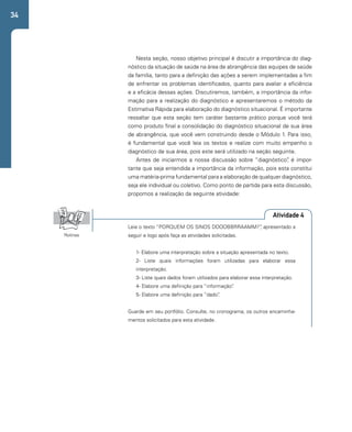 34 
Nesta seção, nosso objetivo principal é discutir a importância do diag-nóstico 
da situação de saúde na área de abrangência das equipes de saúde 
da família, tanto para a definição das ações a serem implementadas a fim 
de enfrentar os problemas identificados, quanto para avaliar a eficiência 
e a eficácia dessas ações. Discutiremos, também, a importância da infor-mação 
para a realização do diagnóstico e apresentaremos o método da 
Estimativa Rápida para elaboração do diagnóstico situacional. É importante 
ressaltar que esta seção tem caráter bastante prático porque você terá 
como produto final a consolidação do diagnóstico situacional de sua área 
de abrangência, que você vem construindo desde o Módulo 1. Para isso, 
é fundamental que você leia os textos e realize com muito empenho o 
diagnóstico de sua área, pois este será utilizado na seção seguinte. 
Antes de iniciarmos a nossa discussão sobre “diagnóstico”, é impor-tante 
que seja entendida a importância da informação, pois esta constitui 
uma matéria-prima fundamental para a elaboração de qualquer diagnóstico, 
seja ele individual ou coletivo. Como ponto de partida para esta discussão, 
propomos a realização da seguinte atividade: 
Atividade 4 
Leia o texto “PORQUEM OS SINOS DDOOBBRRAAMM?”, apresentado a 
seguir e logo após faça as atividades solicitadas. 
1- Elabore uma interpretação sobre a situação apresentada no texto. 
2- Liste quais informações foram utilizadas para elaborar essa 
interpretação. 
3- Liste quais dados foram utilizados para elaborar essa interpretação. 
4- Elabore uma definição para “informação”. 
5- Elabore uma definição para “dado”. 
Guarde em seu portfólio. Consulte, no cronograma, os outros encaminha-mentos 
solicitados para esta atividade. 
Rotinas 
 