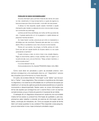 35 
PORQUEM OS SINOS DDOOBBRRAAMM? 
Os sinos chamavam para a primeira missa do dia e ele ali, de cueca 
na mão. Literalmente. A moça tomava banho e o gosto de cigarros na 
boca anunciava que a farra tinha ido além, muito além de suas posses. 
A aliança na mão esquerda, aquele carpete manchado e aquele 
champanhe pela metade na cabeceira da cama mal arrumada começa-ram 
a embrulhar seu estômago. 
Lembrou-se de Vinícius de Moraes, da mulher, do filho que ainda não 
veio... A gravata apertou-lhe um nó na garganta e o paletó deixava ver 
pequenas manchas de batom. 
As meias haviam sumido, procurou-as por entre os travesseiros e 
almofadas que não reconhecia. Passando pela sala clara, viu a cortina 
aberta. Olhou a rua deserta e ouviu mais uma vez os sinos tocando. 
Pensou em sua carreira, nos amigos, na família, pensou em tudo. 
Como sair dali com aquele barulho do chuveiro aberto e a voz suave 
cantarolando no banheiro? 
O peito começou a doer, os sinos a tocar e seu coração disparou. 
Pegou os documentos, ajeitou a roupa, acendeu mais um cigarro e, já 
na porta da sala, ouviu uma voz feminina: “Moço, já lavei o banheiro, o 
senhor já pode entrar!” 
E os sinos dobraram de vez. 
(Conto extraído do livro Viu, Querida? PRAXEDES, Malluh. Grifo,1995.) 
Como você deve ter percebido a partir da atividade anterior, nem 
sempre conseguimos uma explicação clara ou um “diagnóstico” preciso 
das situações que enfrentamos no nosso dia-a-dia. 
Em parte, isto se deve à falta de “informação” ou de “dados” que nos auxi-liem 
a “fechar” nosso diagnóstico. Para constatar a importância da informação 
no diagnóstico, é só observar as dificuldades de um profissional de saúde que 
trabalha em um serviço de urgência quando ele presta assistência a um paciente 
inconsciente e desacompanhado. Nestes casos, as únicas informações que 
temos são aquelas que conseguimos com o exame físico e com os exames 
complementares, já que a história do paciente é impossível de ser obtida. 
A realização de um diagnóstico situacional em saúde de uma comunidade 
implica termos acesso ou produzirmos informação de qualidade e, para isso, 
precisamos saber trabalhar e entender de sistemas de informação, base de 
dados, construção de indicadores, etc. Como as equipes de saúde da família 
lidam com essas questões no seu cotidiano? Para responder a essa pergunta, 
procure sistematizar no seu mapa contextual a atividade a seguir. 
 