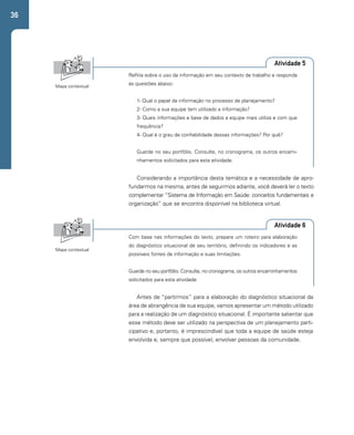 36 
Atividade 5 
Reflita sobre o uso da informação em seu contexto de trabalho e responda 
às questões abaixo: 
1- Qual o papel da informação no processo de planejamento? 
2- Como a sua equipe tem utilizado a informação? 
3- Quais informações e base de dados a equipe mais utiliza e com que 
frequência? 
4- Qual é o grau de confiabilidade dessas informações? Por quê? 
Guarde no seu portfólio. Consulte, no cronograma, os outros encami-nhamentos 
Atividade 6 
solicitados para esta atividade. 
Com base nas informações do texto, prepare um roteiro para elaboração 
do diagnóstico situacional de seu território, definindo os indicadores e as 
possíveis fontes de informação e suas limitações. 
Guarde no seu portfólio. Consulte, no cronograma, os outros encaminhamentos 
solicitados para esta atividade 
Mapa contextual 
Mapa contextual 
Considerando a importância desta temática e a necessidade de apro-fundarmos 
na mesma, antes de seguirmos adiante, você deverá ler o texto 
complementar “Sistema de Informação em Saúde: conceitos fundamentais e 
organização” que se encontra disponível na biblioteca virtual. 
Antes de “partirmos” para a elaboração do diagnóstico situacional da 
área de abrangência de sua equipe, vamos apresentar um método utilizado 
para a realização de um diagnóstico situacional. É importante salientar que 
esse método deve ser utilizado na perspectiva de um planejamento parti-cipativo 
e, portanto, é imprescindível que toda a equipe de saúde esteja 
envolvida e, sempre que possível, envolver pessoas da comunidade. 
 