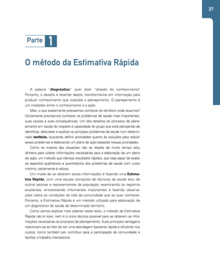 37 
Parte 1 
O método da Estimativa Rápida 
A palavra “diagnóstico” quer dizer “através do conhecimento”. 
Portanto, o desafio é levantar dados, transformá-los em informação para 
produzir conhecimento que subsidie o planejamento. O planejamento é 
um mediador entre o conhecimento e a ação. 
Mas, o que exatamente precisamos conhecer do território onde atuamos? 
Certamente precisamos conhecer os problemas de saúde mais importantes, 
suas causas e suas consequências. Um dos desafios do processo de plane-jamento 
em saúde diz respeito à capacidade do grupo que está planejando de 
identificar, descrever e explicar os principais problemas de saúde num determi-nado 
território, buscando definir prioridades quanto às soluções para reduzir 
esses problemas e elaborando um plano de ação baseado nessas prioridades. 
Como na maioria das situações não se dispõe de muito tempo e/ou 
dinheiro para coletar informações necessárias para a elaboração de um plano 
de ação, um método que ofereça resultados rápidos, que seja capaz de avaliar 
os aspectos qualitativos e quantitativos dos problemas de saúde com custo 
mínimo, certamente é valioso. 
Um modo de se obterem essas informações é fazendo uma Estima-tiva 
Rápida, com uma equipe composta de técnicos da saúde e/ou de 
outros setores e representantes da população, examinando os registros 
existentes, entrevistando informantes importantes e fazendo observa-ções 
sobre as condições da vida da comunidade que se quer conhecer. 
Portanto, a Estimativa Rápida é um método utilizado para elaboração de 
um diagnóstico de saúde de determinado território. 
Como vamos explicar mais adiante neste texto, o método de Estimativa 
Rápida não é novo, nem é a única técnica possível para se obterem as infor-mações 
necessárias ao processo de planejamento. Suas principais vantagens 
relacionam-se ao fato de ser uma abordagem bastante rápida e eficiente nos 
custos, como também por contribuir para a participação da comunidade e 
facilitar o trabalho intersetorial. 
 