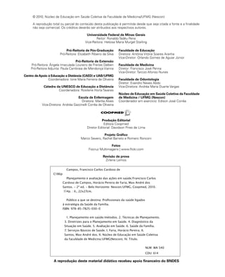 © 2010, Núcleo de Educação em Saúde Coletiva da Faculdade de Medicina/UFMG (Nescon) 
A reprodução total ou parcial do conteúdo desta publicação é permitida desde que seja citada a fonte e a finalidade 
não seja comercial. Os créditos deverão ser atribuídos aos respectivos autores. 
Universidade Federal de Minas Gerais 
Reitor: Ronaldo Tadêu Pena 
Vice-Reitora: Heloisa Maria Murgel Starling 
Pró-Reitoria de Pós-Graduação 
Pró-Reitora: Elizabeth Ribeiro da Silva 
Pró-Reitoria de Extensão 
Pró-Reitora: Ângela Imaculada Loureiro de Freitas Dalben 
Pró-Reitora Adjunta: Paula Cambraia de Mendonça Vianna 
Centro de Apoio à Educação a Distância (CAED) e UAB/UFMG 
Coordenadora: Ione Maria Ferreira de Oliveira 
Cátedra da UNESCO de Educação a Distância 
Coordenadora: Rosilene Horta Tavares 
Escola de Enfermagem 
Diretora: Marília Alves 
Vice-Diretora: Andréa Gazzinelli Corrêa de Oliveira 
Faculdade de Educação 
Diretora: Antônia Vitória Soares Aranha 
Vice-Diretor: Orlando Gomes de Aguiar Júnior 
Faculdade de Medicina 
Diretor: Francisco José Penna 
Vice-Diretor: Tarcizo Afonso Nunes 
Faculdade de Odontologia 
Diretor: Evandro Neves Abdo 
Vice-Diretora: Andréa Maria Duarte Vargas 
Núcleo de Educação em Saúde Coletiva da Faculdade 
de Medicina / UFMG (Nescon) 
Coordenador em exercício: Edison José Corrêa 
Produção Editorial 
Editora Coopmed 
Diretor Editorial: Davidson Pires de Lima 
Projeto Gráfico 
Marco Severo, Rachel Barreto e Romero Ronconi 
Fotos 
Fiocruz Multimagens | www.flickr.com 
Revisão de prova 
Zirlene Lemos 
Campos, Francisco Carlos Cardoso de 
C186p 
Planejamento e avaliação das ações em saúde/Francisco Carlos 
Cardoso de Campos, Horácio Pereira de Faria, Max André dos 
Santos. - 2ª ed. - Belo Horizonte: Nescon/UFMG, Coopmed, 2010. 
114p. : il., 22x27cm. 
Público a que se destina: Profissionais da saúde ligados 
à estratégia da Saúde da Família. 
ISBN: 978-85-7825-030-0 
1. Planejamento em saúde/métodos. 2. Técnicas de Planejamento. 
3. Diretrizes para o Planejamento em Saúde. 4. Diagnóstico da 
Situação em Saúde. 5. Avaliação em Saúde. 6. Saúde da Família. 
7. Serviços Básicos de Saúde. I. Faria, Horácio Pereira. II. 
Santos, Max André dos. II. Núcleo de Educação em Saúde Coletiva 
da Faculdade de Medicina/UFMG(Nescon). IV. Título. 
NLM: WA 540 
CDU: 614 
A reprodução deste material didático recebeu apoio financeiro do BNDES 
 