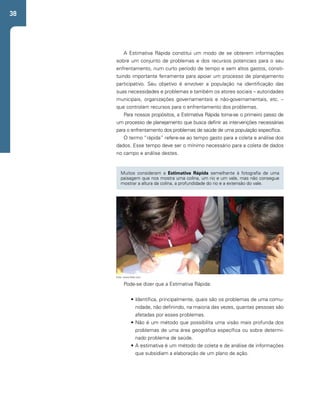38 
A Estimativa Rápida constitui um modo de se obterem informações 
sobre um conjunto de problemas e dos recursos potenciais para o seu 
enfrentamento, num curto período de tempo e sem altos gastos, consti-tuindo 
importante ferramenta para apoiar um processo de planejamento 
participativo. Seu objetivo é envolver a população na identificação das 
suas necessidades e problemas e também os atores sociais – autoridades 
municipais, organizações governamentais e não-governamentais, etc. – 
que controlam recursos para o enfrentamento dos problemas. 
Para nossos propósitos, a Estimativa Rápida torna-se o primeiro passo de 
um processo de planejamento que busca definir as intervenções necessárias 
para o enfrentamento dos problemas de saúde de uma população específica. 
O termo “rápida” refere-se ao tempo gasto para a coleta e análise dos 
dados. Esse tempo deve ser o mínimo necessário para a coleta de dados 
no campo e análise destes. 
Muitos consideram a Estimativa Rápida semelhante à fotografia de uma 
paisagem que nos mostra uma colina, um rio e um vale, mas não consegue 
mostrar a altura da colina, a profundidade do rio e a extensão do vale. 
Foto: www.flickr.com 
Pode-se dizer que a Estimativa Rápida: 
• Identifica, principalmente, quais são os problemas de uma comu-nidade, 
não definindo, na maioria das vezes, quantas pessoas são 
afetadas por esses problemas. 
• Não é um método que possibilita uma visão mais profunda dos 
problemas de uma área geográfica específica ou sobre determi-nado 
problema de saúde. 
• A estimativa é um método de coleta e de análise de informações 
que subsidiam a elaboração de um plano de ação. 
 
