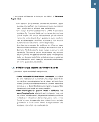 39 
É importante compreender as limitações do método. A Estimativa 
Rápida não é: 
• Uma pesquisa que quantifica o tamanho dos problemas. Depois 
que os problemas foram identificados e priorizados, outro estudo 
para a quantificação do problema pode ser necessário. 
• Uma coleção de entrevistas baseadas na opinião de pessoas da 
população. Na Estimativa Rápida, os informantes são escolhidos 
porque ocupam uma posição na comunidade que os habilita a 
representar pontos de vista de um grupo ou de grupos populacio-nais. 
A coleta adicional de opiniões da população (uma amostra) 
aumentaria significativamente o tempo do processo. 
• Uma base de comparação dos problemas em diferentes áreas, 
na mesma municipalidade ou em relação a outros municípios. A 
Estimativa Rápida é específica para a situação para a qual se está 
planejando. Colocando-se como o primeiro passo num processo 
de planejamento, não pode ser encarada como uma coleção de 
dados fora desse contexto. Pode, contudo, acentuar os problemas 
comuns e ser uma diretriz para ações em outras comunidades ou 
em outros grupos de outras cidades. 
1.1 | Princípios que apoiam a Estimativa Rápida 
A Estimativa Rápida apoia-se em três princípios: 
1. Coletar somente os dados pertinentes e necessários, porque este 
é o único modo pelo qual se pode fazer uma avaliação rápida. Os da-dos 
não devem ser coletados pelo fato de estarem facilmente dispo-níveis 
ou porque poderiam eventualmente ser utilizados. A estimativa 
se invalida se os dados não são coletados rapidamente, passando a 
requerer muito mais tempo para serem analisados. 
2. Obter informações que possam refletir as condições e as 
especificidades locais, adaptando as investigações para esse 
fim. Assim, numa entrevista, as perguntas deverão considerar a 
realidade e os valores locais. Por exemplo, ao se avaliar a renda 
familiar em áreas de baixa renda onde o desemprego é alto, per-guntar 
sobre as faixas salariais informa muito pouco sobre uma 
população cuja maioria não recebe salários. 
 
