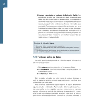 40 
3. Envolver a população na realização da Estimativa Rápida. Nas 
experiências daqueles que trabalharam em áreas urbanas de baixa 
renda, este princípio tem mais um desdobramento, o da necessidade 
de envolver a população na definição dos seus problemas e na busca 
das soluções pertinentes e não apenas fornecer informações para 
que os planificadores as usem visando obter a aceitação para uma 
intervenção sanitária pré-determinada. Nos casos em que as interven-ções 
funcionaram, embora numa escala pequena, isto ocorreu porque 
pessoas da comunidade e os profissionais de saúde planejaram em 
conjunto as atividades necessárias para melhorar as condições de 
saúde de determinada população. 
Princípios da Estimativa Rápida 
1- Não coletar dados excessivos ou desnecessários. 
2- Adaptar as investigações para que elas reflitam as condições e especifici-dades 
locais. 
3- Envolver as pessoas da população tanto na definição de seus problemas 
quanto na identificação das possíveis soluções. 
1.2 | Fontes de coleta de dados 
Os dados levantados pelo método da Estimativa Rápida são coletados 
em três fontes principais: 
• Nos registros escritos existentes ou fontes secundárias; 
• em entrevistas com informantes-chave, utilizando roteiros ou 
questionários curtos; 
• na observação ativa da área. 
Com os dados coletados por estes meios, é possível descrever o 
perfil da população, embora um tanto superficialmente, e identificar seus 
problemas e suas prioridades. 
Para ser eficaz, a Estimativa Rápida depende da equipe desenvolver 
algumas atitudes e habilidades. A primeira é a determinação para encon-trar, 
acompanhar e, em seguida, examinar criticamente os registros 
escritos existentes. A segunda é a disposição de aprender com a popu-lação 
local e utilizar os recursos locais. A terceira é ser capaz de escutar 
atentamente durante as entrevistas e também as conversas informais. A 
 