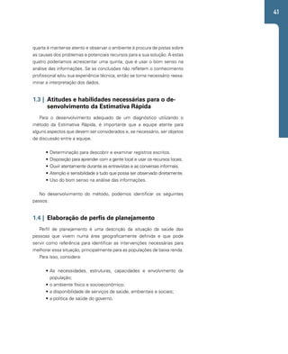 41 
quarta é manter-se atento e observar o ambiente à procura de pistas sobre 
as causas dos problemas e potenciais recursos para a sua solução. A estas 
quatro poderíamos acrescentar uma quinta, que é usar o bom senso na 
análise das informações. Se as conclusões não refletem o conhecimento 
profissional e/ou sua experiência técnica, então se torna necessário reexa-minar 
a interpretação dos dados. 
1.3 | Atitudes e habilidades necessárias para o de-senvolvimento 
da Estimativa Rápida 
Para o desenvolvimento adequado de um diagnóstico utilizando o 
método da Estimativa Rápida, é importante que a equipe atente para 
alguns aspectos que devem ser considerados e, se necessário, ser objetos 
de discussão entre a equipe. 
• Determinação para descobrir e examinar registros escritos. 
• Disposição para aprender com a gente local e usar os recursos locais. 
• Ouvir atentamente durante as entrevistas e as conversas informais. 
• Atenção e sensibilidade a tudo que possa ser observado diretamente. 
• Uso do bom senso na análise das informações. 
No desenvolvimento do método, podemos identificar os seguintes 
passos: 
1.4 | Elaboração de perfis de planejamento 
Perfil de planejamento é uma descrição da situação da saúde das 
pessoas que vivem numa área geograficamente definida e que pode 
servir como referência para identificar as intervenções necessárias para 
melhorar essa situação, principalmente para as populações de baixa renda. 
Para isso, considera: 
• As necessidades, estruturas, capacidades e envolvimento da 
população; 
• o ambiente físico e socioeconômico; 
• a disponibilidade de serviços de saúde, ambientais e sociais; 
• a política de saúde do governo. 
 