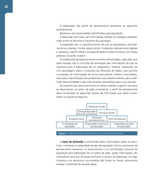 42 
A elaboração dos perfis de planejamento apresenta as seguintes 
características: 
Baseia-se nas necessidades identificadas pela população; 
é elaborado com base nas informações obtidas em diálogos estabele-cidos 
entre os técnicos e membros da população; 
é preparado com o reconhecimento de que as populações, principal-mente 
as urbanas, muitas vezes sofrem mudanças relativamente rápidas 
e, portanto, o perfil reflete a situação de determinado momento. Em outras 
palavras, os perfis mudam. 
Considerando os aspectos anteriormente mencionados, cabe dizer que 
esse método não é uma lista de verificação das informações de que se 
necessita para a elaboração de um diagnóstico. Trata-se, sobretudo, de 
uma abordagem sobre o processo de obtenção de dados, que permite 
a produção de informações de forma participativa, embora incompletas, 
úteis para a identificação dos problemas e seus determinantes, para a defi-nição 
das prioridades e das intervenções necessárias para a sua solução. 
As experiências, particularmente em áreas urbanas, sugerem que para 
se desenvolver um plano de ação consistente, o perfil de planejamento 
deve contemplar os seguintes blocos de informação que estão sinteti-zados 
no esquema seguinte: 
Política de saúde 
Serviços de saúde 
Serviços ambientais 
Serviços sociais 
Ambiente físico Ambiente 
socioeconômico 
Figura 1 - Blocos de informações para um perfil de planejamento. 
A base da pirâmide é constituída pelas informações sobre as estru-turas, 
interesses e capacidade de agir da população. Como o processo de 
planejamento baseia-se no envolvimento e na contribuição concreta da 
população para elaboração de um plano de ação, essas informações são 
necessárias para que se possa conhecer o quanto as lideranças, as orga-nizações 
e as estruturas comunitárias são fortes ou fracas, procurando 
analisar o potencial de atuação delas. 
Perfil de doenças 
Organização e estrutura 
da população 
Composição da 
população 
Capacidade de ação 
da população 
 