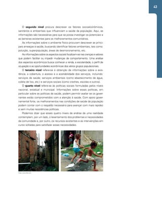 43 
O segundo nível procura descrever os fatores socioeconômicos, 
sanitários e ambientais que influenciam a saúde da população. Aqui, as 
informações são necessárias para que se possa investigar os potenciais e 
as barreiras existentes para os melhoramentos comunitários. 
As informações sobre o ambiente físico procuram descrever as princi-pais 
ameaças à saúde, buscando identificar fatores ambientais, tais como: 
poluição, superpopulação, áreas de desmoronamento, etc. 
As informações sobre os aspectos sociais focalizam-se nas crenças e valores 
que podem facilitar ou impedir mudanças de comportamento. Uma análise 
dos aspectos econômicos busca conhecer a renda, a escolaridade, o perfil de 
ocupação e as oportunidades econômicas dos vários grupos populacionais. 
O terceiro nível refere-se à obtenção de informações sobre a exis-tência, 
a cobertura, o acesso e a aceitabilidade dos serviços, incluindo: 
serviços de saúde; serviços ambientais (como abastecimento de água, 
coleta de lixo, etc.) e serviços sociais (como creches, escolas e outros). 
O quarto nível refere-se às políticas sociais formuladas pelos níveis 
nacional, estadual e municipal. Informações sobre essas políticas, em 
particular sobre as políticas de saúde, podem permitir avaliar se os gover-nantes 
estão comprometidos com a atenção à saúde. Com apoio gover-namental 
forte, os melhoramentos nas condições de saúde da população 
podem contar com o respaldo necessário para avançar com mais rapidez 
e sem muitas resistências políticas. 
Podemos dizer que esses quatro níveis de análise de uma realidade 
contemplam, por um lado, o levantamento dos problemas e necessidades 
da comunidade e, por outro, os recursos existentes e as intervenções em 
curso voltadas para satisfazer essas necessidades. 
Fotos: www.flickr.com 
 