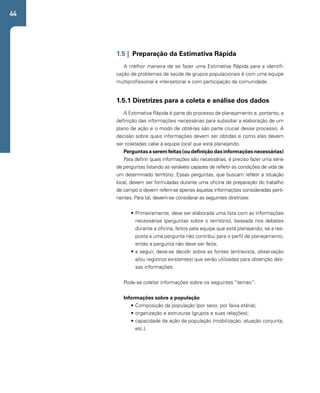 44 
1.5 | Preparação da Estimativa Rápida 
A melhor maneira de se fazer uma Estimativa Rápida para a identifi-cação 
de problemas de saúde de grupos populacionais é com uma equipe 
multiprofissional e intersetorial e com participação da comunidade. 
1.5.1 Diretrizes para a coleta e análise dos dados 
A Estimativa Rápida é parte do processo de planejamento e, portanto, a 
definição das informações necessárias para subsidiar a elaboração de um 
plano de ação e o modo de obtê-las são parte crucial desse processo. A 
decisão sobre quais informações devem ser obtidas e como elas devem 
ser coletadas cabe à equipe local que está planejando. 
Perguntas a serem feitas (ou definição das informações necessárias) 
Para definir quais informações são necessárias, é preciso fazer uma série 
de perguntas listando as variáveis capazes de refletir as condições de vida de 
um determinado território. Essas perguntas, que buscam refletir a situação 
local, devem ser formuladas durante uma oficina de preparação do trabalho 
de campo e devem referir-se apenas àquelas informações consideradas perti-nentes. 
Para tal, devem-se considerar as seguintes diretrizes: 
• Primeiramente, deve ser elaborada uma lista com as informações 
necessárias (perguntas sobre o território), baseada nos debates 
durante a oficina, feitos pela equipe que está planejando; se a res-posta 
a uma pergunta não contribui para o perfil de planejamento, 
então a pergunta não deve ser feita; 
• a seguir, deve-se decidir sobre as fontes (entrevista, observação 
e/ou registros existentes) que serão utilizadas para obtenção des-sas 
informações. 
Pode-se coletar informações sobre os seguintes “temas”: 
Informações sobre a população 
• Composição da população (por sexo, por faixa etária); 
• organização e estruturas (grupos e suas relações); 
• capacidade de ação da população (mobilização, atuação conjunta, 
etc.). 
 