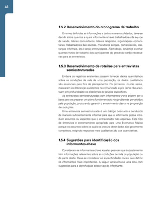 46 
1.5.2 Desenvolvimento do cronograma de trabalho 
Uma vez definidas as informações e dados a serem coletados, deve-se 
decidir sobre quantos e quais informantes-chave (trabalhadores da equipe 
de saúde, líderes comunitários, líderes religiosos, organizações comuni-tárias, 
trabalhadores das escolas, moradores antigos, comerciantes, lide-ranças 
informais, etc.) serão entrevistados. Além disso, devemos estimar 
quantas horas de trabalho dos participantes do processo serão necessá-rias 
para as entrevistas. 
1.5.3 Desenvolvimento de roteiros para entrevistas 
semiestruturadas 
Embora os registros existentes possam fornecer dados quantitativos 
sobre as condições de vida de uma população, os dados qualitativos 
são essenciais para fins de planejamento. Os primeiros, muitas vezes, 
mascaram as diferenças existentes na comunidade e por certo não acen-tuam 
em profundidade os problemas de grupos específicos. 
As entrevistas semiestruturadas com informantes-chave podem ser a 
base para se preparar um plano fundamentado nos problemas percebidos 
pela população, procurando garantir o envolvimento desta na proposição 
das soluções. 
Uma entrevista semiestruturada é um diálogo orientado e conduzido 
de maneira suficientemente informal para que o informante possa intro-duzir 
assuntos ou aspectos que o entrevistador não esperava. Este tipo 
de entrevista é extremamente apropriado para uma Estimativa Rápida 
porque os assuntos sobre os quais se procura obter dados são geralmente 
complexos, exigindo respostas mais qualitativas do que quantitativas. 
1.5.4 Sugestões para identificação dos 
informantes-chave 
Consideram-se informantes-chave aquelas pessoas que supostamente 
têm informações relevantes sobre as condições de vida da população ou 
de parte desta. Deve-se considerar as especificidades locais para definir 
os informantes mais importantes. A seguir, apresenta-se uma lista com 
sugestões para a identificação desse tipo de informante. 
 