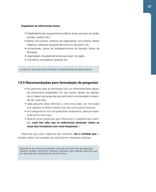 47 
Sugestões de informantes-chave 
• Trabalhadores dos equipamentos públicos locais (serviços de saúde, 
escolas, creches, etc.); 
• líderes comunitários: diretores de organizações comunitárias, líderes 
religiosos, lideranças de grupos femininos ou de jovens, etc.; 
• comerciantes, donos de estabelecimentos de diversão, donos de 
farmácias; 
• organizações não-governamentais que atuam na região; 
• curandeiros, benzedeiras, parteiras, etc. 
Lembre-se: esta lista deve considerar a especificidade de cada contexto. 
1.5.5 Recomendações para formulação de perguntas 
• As perguntas para as entrevistas com os informante-chave devem 
ser previamente preparadas. Em sua maioria, devem ser abertas, 
isto é, devem ser perguntas que estimulem o entrevistado a respon-der 
de modo livre; 
• cada pergunta deve referir-se a uma única ideia, ser formulada 
com palavras simples e claras e ser tão curta quanto possível; 
• se a pergunta for mal compreendida inicialmente, deve-se repeti-la 
de forma mais clara; 
• deve-se evitar perguntas que influenciem a resposta (por exem-plo: 
você não acha que as enfermeiras deveriam visitar as 
casas dos moradores com mais frequência?); 
Perguntas que usam negativas (por exemplo: não é verdade que...) 
também devem ser evitadas, por estimularem respostas positivas. 
Deve-se ter em mente as questões culturais ao se formular as perguntas. 
Deve-se também encontrar maneiras aceitáveis para abordar assuntos que 
em geral não são discutidos de maneira franca. 
 