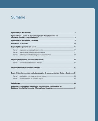 Sumário 
Apresentação dos autores.....................................................................................................4 
Apresentação - Curso de Especialização em Atenção Básica em 
Saúde da Família – Programa Ágora.....................................................................................5 
Apresentação da Unidade Didática I....................................................................................6 
Introdução ao módulo..........................................................................................................13 
Seção 1 | Planejamento em saúde......................................................................................15 
Parte 1 - Aspectos gerais do planejamento....................................................................... 17 
Parte 2 - Métodos de planejamento em saúde.................................................................21 
Parte 3 - O Planejamento Estratégico Situacional (PES)....................................................23 
Seção 2 | Diagnóstico situacional em saúde......................................................................33 
Parte 1 - O método da Estimativa Rápida..........................................................................37 
Seção 3 | Elaboração do plano de ação..............................................................................57 
Seção 4 | Monitoramento e avaliação das ações de saúde na Atenção Básica à Saúde..........81 
Parte 1 - Avaliação e monitoramento: conceitos................................................................83 
Parte 2 - Modelo teórico ou Modelo lógico.......................................................................85 
Referências............................................................................................................................89 
Apêndice A – Síntese do diagnóstico situacional da Equipe Verde de 
Saúde da Família Vila Formosa - Município de Curupira..................................................91 
 