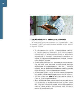 48 
Foto: www.flickr.com 
1.5.6 Organização do roteiro para entrevista 
Na introdução do questionário deve haver uma explicação sobre a razão 
da entrevista e sobre quem a está solicitando. Também se deve observar 
os seguintes aspectos: 
• Ter um compromisso, que deve ser rigorosamente cumprido, 
de que os questionários preenchidos serão tratados confiden-cialmente 
e que as declarações mencionadas no relatório final 
permanecerão no anonimato. Essa informação não precisa ser 
incluída no questionário propriamente dito, podendo ser forne-cida 
numa folha separada. 
• O roteiro deve conter dados para identificação do informante-chave. 
Este pode incluir: nome, sexo, idade, função ou posição que ocupa 
na comunidade, etc. Também deve incluir a data, hora e a duração da 
entrevista, além do nome do(s) entrevistador(es). Essas informações 
podem ser úteis no momento de análise das entrevistas. 
• O roteiro deve começar com as perguntas menos controvertidas 
para deixar o informante à vontade e criar um clima de confiança. 
• Uma vez iniciada uma linha de perguntas, deve-se elaborar o 
roteiro de forma que a entrevista flua. 
• Não é necessário preparar roteiros específicos para cada tipo de 
informante-chave. As vantagens de se utilizar um único roteiro 
para todas as entrevistas são: poupar tempo na preparação do 
roteiro e, mais importante, obter respostas sobre um mesmo 
assunto, de pessoas diferentes. 
 