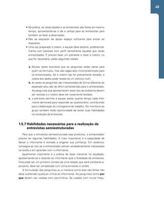49 
• Na prática, as observações e as entrevistas são feitas ao mesmo 
tempo, aproveitando-se a ida a campo para as entrevistas para 
também se fazer a observação. 
• Não se esquecer de deixar espaço suficiente para anotar as 
respostas. 
• Uma vez preparado o roteiro, a equipe deve testá-lo, preferencial-mente 
com pessoas com perfil semelhante àquelas que serão 
entrevistadas. É preciso fazer um pré-teste e rever o roteiro, no 
que for necessário, pelas seguintes razões: 
a. Muitas vezes acontece que as perguntas estão claras para 
quem as formulou, mas são vagas e/ou incompreensíveis para 
os entrevistados. Se o roteiro não for previamente testado, a 
coleta dos dados pode revelar-se um esforço inútil; 
b. às vezes as perguntas são interpretadas de forma diferente do 
esperado e/ou são de difícil compreensão para o entrevistado. 
As perguntas que apresentarem esse tipo de problema devem 
ser revistas e o roteiro deve ser novamente testado; 
c. o pré-teste permite à equipe avaliar quanto tempo cada infor-mante 
demorará para responder ao questionário, contribuindo 
para a elaboração do cronograma de trabalho. Os membros do 
grupo também terão oportunidade de testar suas habilidades 
na condução da entrevista. 
1.5.7 Habilidades necessárias para a realização de 
entrevistas semiestruturadas 
Para que a entrevista semiestruturada seja produtiva, o entrevistador 
precisa ter algumas habilidades. A mais importante é a capacidade de 
deixar o informante à vontade e angariar sua confiança. Em essência, 
consegue-se isto se o entrevistador estiver verdadeiramente interessado 
na tarefa e em aprender com o informante. 
Igualmente importante é a prática de boas maneiras na saudação, 
apresentando-se e dizendo ao informante qual a finalidade da entrevista. 
Esta pode ser um primeiro contato de uma relação que será constante e, 
portanto, deve ser completada num clima amistoso e cortês. 
A formulação das perguntas ou a maneira como elas são feitas não 
deve subtender qualquer crítica ao informante. As perguntas como por 
que devem ser usadas com parcimônia. Se usadas com muita frequ- 
 