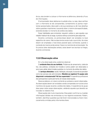 50 
ência, elas tendem a colocar o informante na defensiva, detendo o fluxo 
de informações. 
O entrevistador deve dedicar-se à audição ativa, ou seja, deve verificar 
com o informante se ele compreendeu corretamente os pontos impor-tantes 
apresentados; deve pedir a ele que esclareça ou dê mais detalhes 
sobre questões importantes, buscando obter o máximo de especificidade, 
evitando dúvidas no momento de análise dos dados. 
Essas habilidades para entrevistar requerem prática e, para aqueles cujo 
trabalho habitual não as exige, é preciso esforço consciente para adquiri-las. 
Durante a entrevista, os pontos-chave devem ser anotados no local 
específico do roteiro. Não se deve tentar anotar tudo o que é dito. As notas 
devem ser ampliadas o mais breve possível após a entrevista, quando o 
conteúdo da mesma ainda estiver fresco na memória do entrevistador. Se 
for preciso obter declarações verbais, estas devem ser escritas na íntegra, 
durante a entrevista. 
1.5.8 Observação ativa 
Em uma observação ativa, podemos observar: 
O ambiente físico do seu território. Problemas de saneamento, coleta de 
lixo, vias públicas, condições de moradia e outros podem ser observados e 
servir para validar determinadas questões no momento da análise dos dados. 
Os serviços oferecidos: saúde, habitação, educação, buscando-se perceber 
como tais serviços são administrados. Mantêm-se registros? A equipe está 
disponível e entusiasmada? Há boa supervisão? A experiência profissional 
dos participantes é particularmente útil nessas observações. 
Deve-se elaborar um roteiro contendo as variáveis a serem observadas. 
As observações devem ser anotadas e serão comparadas com as de outros 
membros da equipe durante a análise dos dados. A experiência do grupo 
deve pesar sobre essas observações, validando aquelas que deverão ser 
incluídas no relatório final. 
Observações são muito importantes. Elas podem confirmar ou invalidar 
informações obtidas nas entrevistas ou nos registros existentes. Podem, 
também, identificar questões que não foram mencionadas ou foram inten-cionalmente 
omitidas pelos informantes-chave. 
 