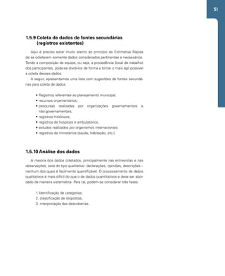 51 
1.5.9 Coleta de dados de fontes secundárias 
(registros existentes) 
Aqui é preciso estar muito atento ao princípio da Estimativa Rápida 
de se coletarem somente dados considerados pertinentes e necessários. 
Tendo a composição da equipe, ou seja, a procedência (local de trabalho) 
dos participantes, pode-se dividi-los de forma a tornar o mais ágil possível 
a coleta desses dados. 
A seguir, apresentamos uma lista com sugestões de fontes secundá-rias 
para coleta de dados: 
• Registros referentes ao planejamento municipal; 
• recursos orçamentários; 
• pesquisas realizadas por organizações governamentais e 
não-governamentais; 
• registros históricos; 
• registros de hospitais e ambulatórios; 
• estudos realizados por organismos internacionais; 
• registros de ministérios (saúde, habitação, etc.). 
1.5.10 Análise dos dados 
A maioria dos dados coletados, principalmente nas entrevistas e nas 
observações, será do tipo qualitativo: declarações, opiniões, descrições – 
nenhum dos quais é facilmente quantificável. O processamento de dados 
qualitativos é mais difícil do que o de dados quantitativos e deve ser abor-dado 
de maneira sistemática. Para tal, podem-se considerar três fases: 
1. Identificação de categorias; 
2. classificação de respostas; 
3. interpretação das descobertas. 
 