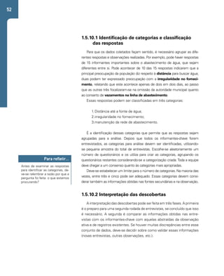52 
1.5.10.1 Identificação de categorias e classificação 
das respostas 
Para que os dados coletados façam sentido, é necessário agrupar as dife-rentes 
respostas e observações realizadas. Por exemplo, pode haver respostas 
de 15 informantes importantes sobre o abastecimento de água, que sejam 
diferentes entre si. Pode acontecer de 10 das 15 respostas indicarem que a 
principal preocupação da população diz respeito à distância para buscar água; 
duas podem ter expressado preocupação com a irregularidade no forneci-mento, 
relatando que este acontece apenas de dois em dois dias, ao passo 
que as outras três focalizaram-se na omissão da autoridade municipal quanto 
ao conserto de vazamentos na linha de abastecimento. 
Essas respostas podem ser classificadas em três categorias: 
1. Distância até a fonte de água; 
2. irregularidade no fornecimento; 
3. manutenção da rede de abastecimento. 
É a identificação dessas categorias que permite que as respostas sejam 
agrupadas para a análise. Depois que todos os informantes-chave forem 
entrevistados, as categorias para análise devem ser identificadas, utilizando-se 
pequena amostra do total de entrevistas. Escolhe-se aleatoriamente um 
número de questionários e os utiliza para criar as categorias, agrupando os 
questionários restantes considerando-se a categorização criada. Toda a equipe 
deve chegar a um consenso quanto às categorias mais apropriadas. 
Deve-se estabelecer um limite para o número de categorias. Na maioria das 
vezes, entre três e cinco pode ser adequado. Essas categorias devem consi-derar 
também as informações obtidas nas fontes secundárias e na observação. 
Para refletir... 
Antes de examinar as respostas 
para identificar as categorias, de-ve- 
se relembrar a razão por que a 
pergunta foi feita: o que estamos 
procurando? 
1.5.10.2 Interpretação das descobertas 
A interpretação das descobertas pode ser feita em três fases. A primeira 
é o preparo para uma segunda rodada de entrevistas, se concluído que isso 
é necessário. A segunda é comparar as informações obtidas nas entre-vistas 
com os informantes-chave com aquelas abstraídas da observação 
ativa e de registros existentes. Se houver muitas discrepâncias entre esse 
conjunto de dados, deve-se decidir sobre como validar essas informações 
(novas entrevistas, outras observações, etc.). 
 
