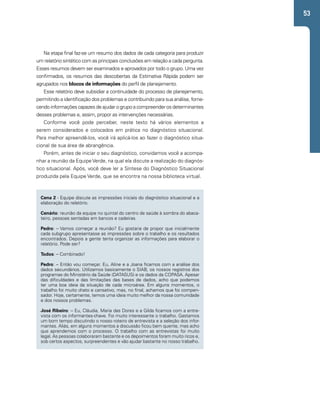 53 
Na etapa final faz-se um resumo dos dados de cada categoria para produzir 
um relatório sintético com as principais conclusões em relação a cada pergunta. 
Esses resumos devem ser examinados e aprovados por todo o grupo. Uma vez 
confirmados, os resumos das descobertas da Estimativa Rápida podem ser 
agrupados nos blocos de informações do perfil de planejamento. 
Esse relatório deve subsidiar a continuidade do processo de planejamento, 
permitindo a identificação dos problemas e contribuindo para sua análise, forne-cendo 
informações capazes de ajudar o grupo a compreender os determinantes 
desses problemas e, assim, propor as intervenções necessárias. 
Conforme você pode perceber, neste texto há vários elementos a 
serem considerados e colocados em prática no diagnóstico situacional. 
Para melhor apreendê-los, você irá aplicá-los ao fazer o diagnóstico situa-cional 
de sua área de abrangência. 
Porém, antes de iniciar o seu diagnóstico, convidamos você a acompa-nhar 
a reunião da Equipe Verde, na qual ela discute a realização do diagnós-tico 
situacional. Após, você deve ler a Síntese do Diagnóstico Situacional 
produzida pela Equipe Verde, que se encontra na nossa biblioteca virtual. 
Cena 2 - Equipe discute as impressões iniciais do diagnóstico situacional e a 
elaboração do relatório. 
Cenário: reunião da equipe no quintal do centro de saúde à sombra do abaca-teiro, 
pessoas sentadas em bancos e cadeiras. 
Pedro: – Vamos começar a reunião? Eu gostaria de propor que inicialmente 
cada subgrupo apresentasse as impressões sobre o trabalho e os resultados 
encontrados. Depois a gente tenta organizar as informações para elaborar o 
relatório. Pode ser? 
Todos: – Combinado! 
Pedro: – Então vou começar. Eu, Aline e a Joana ficamos com a análise dos 
dados secundários. Utilizamos basicamente o SIAB, os nossos registros dos 
programas do Ministério da Saúde (DATASUS) e os dados da COPASA. Apesar 
das dificuldades e das limitações das bases de dados, acho que podemos 
ter uma boa ideia da situação de cada microárea. Em alguns momentos, o 
trabalho foi muito chato e cansativo, mas, no final, achamos que foi compen-sador. 
Hoje, certamente, temos uma ideia muito melhor da nossa comunidade 
e dos nossos problemas. 
José Ribeiro: – Eu, Cláudia, Maria das Dores e a Gilda ficamos com a entre-vista 
com os informantes-chave. Foi muito interessante o trabalho. Gastamos 
um bom tempo discutindo o nosso roteiro de entrevista e a seleção dos infor-mantes. 
Aliás, em alguns momentos a discussão ficou bem quente, mas acho 
que aprendemos com o processo. O trabalho com as entrevistas foi muito 
legal. As pessoas colaboraram bastante e os depoimentos foram muito ricos e, 
sob certos aspectos, surpreendentes e vão ajudar bastante no nosso trabalho. 
 