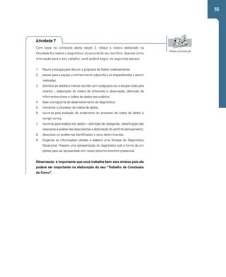 55 
Atividade 7 
Com base no conteúdo desta seção 2, refaça o roteiro elaborado na 
Atividade 6 e realize o diagnóstico situacional de seu território. Apenas como 
orientação para o seu trabalho, você poderá seguir os seguintes passos: 
1. Reunir a equipe para discutir a proposta de fazê-lo coletivamente; 
2. passar para a equipe o conhecimento adquirido e as etapas/tarefas a serem 
realizadas; 
3. distribuir as tarefas e marcar reunião com subgrupos (ou a equipe toda) para 
orientar – elaboração do roteiro de entrevista e observação, definição de 
informantes-chave e coleta de dados secundários; 
4. fazer cronograma de desenvolvimento do diagnóstico; 
5. monitorar o processo de coleta de dados; 
6. reunir-se para avaliação do andamento do processo de coleta de dados e 
corrigir rumos; 
7. reunir-se para análise dos dados – definição de categorias, classificação das 
respostas e análise das descobertas e elaboração do perfil do planejamento; 
8. descrever os problemas identificados e seus determinantes. 
9. Organize as informações obtidas e elabore uma Síntese do Diagnóstico 
Situacional. Prepare uma apresentação do diagnóstico sob a forma de um 
pôster para ser apresentado em nosso próximo encontro presencial. 
Observação: é importante que você trabalhe bem esta síntese pois ela 
poderá ser importante na elaboração do seu “Trabalho de Conclusão 
de Curso”. 
Mapa contextual 
 