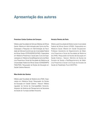Apresentação dos autores 
Francisco Carlos Cardoso de Campos 
Médico pela Faculdade de Ciências Médicas de Minas 
Gerais. Mestre em Administração pelo Centro de Pós- 
Graduação e Pesquisas em Administração da Facul-dade 
de Ciências Econômicas da Universidade Federal 
de Minas Gerais (CEPEAD/FACE/UFMG). Especialista 
em Medicina Preventiva e Social pelo Curso de Espe-cialização 
em Medicina Social/Departamento de Medi-cina 
Preventiva e Social da Faculdade de Medicina da 
Universidade Federal de Minas Gerais (CEMS/DMPS/ 
FM/UFMG). Pesquisador do Núcleo de Educação em 
Saúde Coletiva (Nescon). 
Max André dos Santos 
Horácio Pereira de Faria 
Médico pela Faculdade de Medicina da Universidade 
Federal de Minas Gerais (UFMG). Especialista em 
Medicina Social. Mestre em Saúde Ocupacional. 
Professor Assistente do Departamento de Medi-cina 
Preventiva e Social da Faculdade de Medicina 
da UFMG. Pesquisador do Núcleo de Educação em 
Saúde Coletiva – Nescon. Membro do Núcleo de 
Estudos de Saúde e Paz/Departamento de Medi-cina 
Preventiva e Social e do Grupo de Estudos de 
Saúde do Trabalhador Rural (GESTRU). 
Médico pela Faculdade de Medicina da UFMG. Espe-cialista 
em Medicina Social. Pesquisador do Núcleo 
de Educação em Saúde Coletiva – Nescon. Médico 
regulador da Central de Internação/Belo Horizonte. 
Assessor da Gerência de Planejamento da Secretaria 
de Saúde do município de Belo Horizonte. 
 