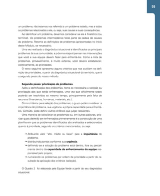 59 
um problema, não estamos nos referindo a um problema isolado, mas a todos 
os problemas relacionados a ele, ou seja, suas causas e suas consequências. 
Ao identificar um problema, devemos considerar se ele é finalístico (ou 
terminal). Os problemas intermediários farão parte da cadeia de causas 
do problema. Retome as definições de problemas apresentadas no início 
deste Módulo, se necessário. 
Uma vez realizado o diagnóstico situacional e identificados os principais 
problemas da sua comunidade, a próxima etapa é pensar nas intervenções 
que você e sua equipe devem fazer para enfrentá-los. Como a lista de 
problemas, provavelmente, é muito extensa, você deverá estabelecer, 
coletivamente, as prioridades. 
O texto seguinte apresenta alguns critérios que nos auxiliam na defi-nição 
de prioridades, a partir do diagnóstico situacional do território, que é 
o segundo passo do nosso método. 
Segundo passo: priorização de problemas 
Após a identificação dos problemas, torna-se necessária a seleção ou 
priorização dos que serão enfrentados, uma vez que dificilmente todos 
poderão ser resolvidos ao mesmo tempo, principalmente pela falta de 
recursos (financeiros, humanos, materiais, etc.). 
Como critérios para seleção dos problemas, o grupo pode considerar: a 
importância do problema, sua urgência, a própria capacidade para enfrentá-los. 
Contudo, pode definir outros critérios que julgar relevantes. 
Uma maneira de selecionar os problemas ou, em outras palavras, prio-rizar 
quais deverão ser enfrentados primeiramente é a construção de uma 
planilha em que os problemas identificados são analisados e selecionados 
quanto à prioridade, segundo os critérios mencionados, ou seja: 
• Atribuindo valor “alto, médio ou baixo” para a importância do 
problema; 
• distribuindo pontos conforme sua urgência; 
• definindo se a solução do problema está dentro, fora ou parcial-mente 
dentro da capacidade de enfrentamento da equipe res-ponsável 
pelo projeto; 
• numerando os problemas por ordem de prioridade a partir do re-sultado 
da aplicação dos critérios (seleção). 
O Quadro 2 foi elaborada pela Equipe Verde a partir do seu diagnóstico 
situacional. 
 