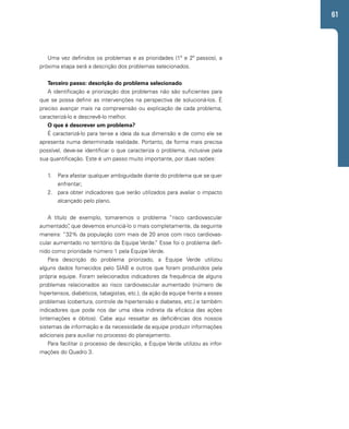 61 
Uma vez definidos os problemas e as prioridades (1º e 2º passos), a 
próxima etapa será a descrição dos problemas selecionados. 
Terceiro passo: descrição do problema selecionado 
A identificação e priorização dos problemas não são suficientes para 
que se possa definir as intervenções na perspectiva de solucioná-los. É 
preciso avançar mais na compreensão ou explicação de cada problema, 
caracterizá-lo e descrevê-lo melhor. 
O que é descrever um problema? 
É caracterizá-lo para ter-se a ideia da sua dimensão e de como ele se 
apresenta numa determinada realidade. Portanto, da forma mais precisa 
possível, deve-se identificar o que caracteriza o problema, inclusive pela 
sua quantificação. Este é um passo muito importante, por duas razões: 
1. Para afastar qualquer ambiguidade diante do problema que se quer 
enfrentar; 
2. para obter indicadores que serão utilizados para avaliar o impacto 
alcançado pelo plano. 
A título de exemplo, tomaremos o problema “risco cardiovascular 
aumentado”, que devemos enunciá-lo o mais completamente, da seguinte 
maneira: “32% da população com mais de 20 anos com risco cardiovas-cular 
aumentado no território da Equipe Verde.” Esse foi o problema defi-nido 
como prioridade número 1 pela Equipe Verde. 
Para descrição do problema priorizado, a Equipe Verde utilizou 
alguns dados fornecidos pelo SIAB e outros que foram produzidos pela 
própria equipe. Foram selecionados indicadores da frequência de alguns 
problemas relacionados ao risco cardiovascular aumentado (número de 
hipertensos, diabéticos, tabagistas, etc.), da ação da equipe frente a esses 
problemas (cobertura, controle de hipertensão e diabetes, etc.) e também 
indicadores que pode nos dar uma ideia indireta da eficácia das ações 
(internações e óbitos). Cabe aqui ressaltar as deficiências dos nossos 
sistemas de informação e da necessidade da equipe produzir informações 
adicionais para auxiliar no processo do planejamento. 
Para facilitar o processo de descrição, a Equipe Verde utilizou as infor-mações 
do Quadro 3. 
 