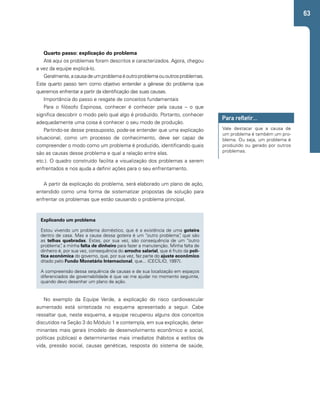 63 
Quarto passo: explicação do problema 
Até aqui os problemas foram descritos e caracterizados. Agora, chegou 
a vez da equipe explicá-lo. 
Geralmente, a causa de um problema é outro problema ou outros problemas. 
Este quarto passo tem como objetivo entender a gênese do problema que 
queremos enfrentar a partir da identificação das suas causas. 
Importância do passo e resgate de conceitos fundamentais 
Para o filósofo Espinosa, conhecer é conhecer pela causa – o que 
significa descobrir o modo pelo qual algo é produzido. Portanto, conhecer 
adequadamente uma coisa é conhecer o seu modo de produção. 
Partindo-se desse pressuposto, pode-se entender que uma explicação 
situacional, como um processo de conhecimento, deve ser capaz de 
compreender o modo como um problema é produzido, identificando quais 
são as causas desse problema e qual a relação entre elas. 
Para refletir... 
Vale destacar que a causa de 
um problema é também um pro-blema. 
Ou seja, um problema é 
produzido ou gerado por outros 
problemas. 
etc.). O quadro construído facilita a visualização dos problemas a serem 
enfrentados e nos ajuda a definir ações para o seu enfrentamento. 
A partir da explicação do problema, será elaborado um plano de ação, 
entendido como uma forma de sistematizar propostas de solução para 
enfrentar os problemas que estão causando o problema principal. 
Explicando um problema 
Estou vivendo um problema doméstico, que é a existência de uma goteira 
dentro de casa. Mas a causa dessa goteira é um “outro problema”, que são 
as telhas quebradas. Estas, por sua vez, são consequência de um “outro 
problema”, a minha falta de dinheiro para fazer a manutenção. Minha falta de 
dinheiro é, por sua vez, consequência do arrocho salarial, que é fruto da polí-tica 
econômica do governo, que, por sua vez, faz parte do ajuste econômico 
ditado pelo Fundo Monetário Internacional, que... (CECÍLIO, 1997). 
A compreensão dessa sequência de causas e de sua localização em espaços 
diferenciados de governabilidade é que vai me ajudar no momento seguinte, 
quando devo desenhar um plano de ação. 
No exemplo da Equipe Verde, a explicação do risco cardiovascular 
aumentado está sintetizada no esquema apresentado a seguir. Cabe 
ressaltar que, neste esquema, a equipe recuperou alguns dos conceitos 
discutidos na Seção 3 do Módulo 1 e contempla, em sua explicação, deter-minantes 
mais gerais (modelo de desenvolvimento econômico e social, 
políticas públicas) e determinantes mais imediatos (hábitos e estilos de 
vida, pressão social, causas genéticas, resposta do sistema de saúde, 
 