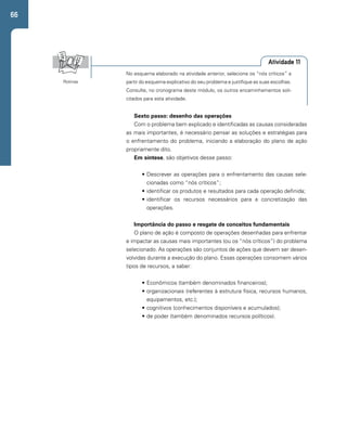 66 
Atividade 11 
No esquema elaborado na atividade anterior, selecione os “nós críticos” a 
partir do esquema explicativo do seu problema e justifique as suas escolhas. 
Consulte, no cronograma deste módulo, os outros encaminhamentos soli-citados 
para esta atividade. 
Rotinas 
Sexto passo: desenho das operações 
Com o problema bem explicado e identificadas as causas consideradas 
as mais importantes, é necessário pensar as soluções e estratégias para 
o enfrentamento do problema, iniciando a elaboração do plano de ação 
propriamente dito. 
Em síntese, são objetivos desse passo: 
• Descrever as operações para o enfrentamento das causas sele-cionadas 
como “nós críticos”; 
• identificar os produtos e resultados para cada operação definida; 
• identificar os recursos necessários para a concretização das 
operações. 
Importância do passo e resgate de conceitos fundamentais 
O plano de ação é composto de operações desenhadas para enfrentar 
e impactar as causas mais importantes (ou os “nós críticos”) do problema 
selecionado. As operações são conjuntos de ações que devem ser desen-volvidas 
durante a execução do plano. Essas operações consomem vários 
tipos de recursos, a saber: 
• Econômicos (também denominados financeiros); 
• organizacionais (referentes à estrutura física, recursos humanos, 
equipamentos, etc.); 
• cognitivos (conhecimentos disponíveis e acumulados); 
• de poder (também denominados recursos políticos). 
 