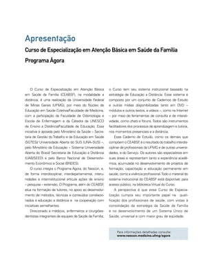 Apresentação 
Curso de Especialização em Atenção Básica em Saúde da Família 
Programa Ágora 
Para informações detalhadas consulte: 
www.nescon.medicina.ufmg/agora 
O Curso de Especialização em Atenção Básica 
em Saúde da Família (CEABSF), na modalidade a 
distância, é uma realização da Universidade Federal 
de Minas Gerais (UFMG), por meio do Núcleo de 
Educação em Saúde Coletiva/Faculdade de Medicina, 
com a participação da Faculdade de Odontologia e 
Escola de Enfermagem e da Cátedra da UNESCO 
de Ensino a Distância/Faculdade de Educação. Essa 
iniciativa é apoiada pelo Ministério da Saúde – Secre-taria 
de Gestão do Trabalho e da Educação em Saúde 
(SGTES)/ Universidade Aberta do SUS (UNA–SUS) –, 
pelo Ministério da Educação – Sistema Universidade 
Aberta do Brasil/ Secretaria de Educação a Distância 
(UAB/SEED) e pelo Banco Nacional de Desenvolvi-mento 
Econômico e Social (BNDES). 
O curso integra o Programa Ágora, do Nescon, e, 
de forma interdisciplinar, interdepartamental, interu-nidades 
e interinstitucional articula ações de ensino 
– pesquisa – extensão. O Programa, além do CEABSF, 
atua na formação de tutores, no apoio ao desenvolvi-mento 
de métodos, técnicas e conteúdos correlacio-nados 
à educação a distância e na cooperação com 
iniciativas semelhantes. 
Direcionado a médicos, enfermeiros e cirurgiões-dentistas 
integrantes de equipes de Saúde da Família, 
o Curso tem seu sistema instrucional baseado na 
estratégia de Educação a Distância. Esse sistema é 
composto por um conjunto de Cadernos de Estudo 
e outras mídias disponibilizadas tanto em DVD – 
módulos e outros textos, e vídeos –, como na Internet 
– por meio de ferramentas de consulta e de interati-vidade, 
como chats e fóruns. Todos são instrumentos 
facilitadores dos processos de aprendizagem e tutoria, 
nos momentos presenciais e a distância. 
Esse Caderno de Estudo, como os demais que 
compõem o CEABSF, é o resultado do trabalho interdis-ciplinar 
de profissionais da UFMG e de outras universi-dades, 
e do Serviço. Os autores são especialistas em 
suas áreas e representam tanto a experiência acadê-mica, 
acumulada no desenvolvimento de projetos de 
formação, capacitação e educação permanente em 
saúde, como a vivência profissional. Todo o material do 
sistema instrucional do CEABSF está disponível, para 
acesso público, na biblioteca Virtual do Curso. 
A perspectiva é que esse Curso de Especia-lização 
cumpra seu importante papel na quali-ficação 
dos profissionais de saúde, com vistas à 
consolidação da estratégia da Saúde da Família 
e no desenvolvimento de um Sistema Único de 
Saúde, universal e com maior grau de eqüidade. 
 