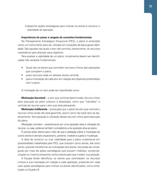 71 
3. desenhar ações estratégicas para motivar os atores e construir a 
viabilidade da operação. 
Importância do passo e resgate de conceitos fundamentais 
No Planejamento Estratégico Situacional (PES), o plano é entendido 
como um instrumento para ser utilizado em situações de baixa governabili-dade. 
São aquelas nas quais o ator não controla, previamente, os recursos 
necessários para alcançar seus objetivos. 
Para analisar a viabilidade de um plano, inicialmente devem ser identifi-cadas 
três variáveis fundamentais: 
• Quais são os atores que controlam recursos críticos das operações 
que compõem o plano; 
• quais recursos cada um desses atores controla; 
• qual a motivação de cada ator em relação aos objetivos pretendidos 
com o plano. 
A motivação de um ator pode ser classificada como: 
Motivação favorável – o ator que controla determinado recurso crítico 
para execução do plano coloca-o à disposição, como que “transfere” o 
controle do recurso para o ator que está planejando. 
Motivação indiferente – pressupõe que o apoio do ator que controla o 
recurso crítico ainda não está garantido, assim como não está claro se ele, 
ativamente, fará oposição à utilização desse recurso crítico para execução 
do plano. 
Motivação contrária – caracteriza-se por uma oposição ativa à utilização do 
recurso, ou seja, pode-se também considerá-la uma oposição ativa ao plano. 
É preciso estar atento para o fato de que a avaliação sobre a motivação de 
outros atores é sempre situacional e, portanto, instável e sujeita a mudanças. 
A ideia de construir ou criar viabilidade para o plano sustenta-se em 
possibilidades trabalhadas pelo PES, que colocam como sendo, até certo 
ponto, possível transformar as motivações dos atores. Isto pode ser conse-guido 
por meio de ações estratégicas que buscam mobilizar, convencer, 
cooptar ou mesmo pressionar certos atores para que mudem sua posição. 
A Equipe Verde identificou os atores que controlavam os recursos 
críticos e sua motivação em relação a cada operação, propondo em cada 
caso ações estratégicas para motivar os atores identificados, como sinte-tizado 
no Quadro 6. 
 