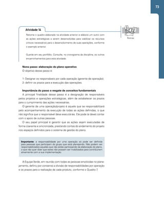 73 
Retome o quadro elaborado na atividade anterior e elabore um outro com 
as ações estratégicas a serem desenvolvidas para viabilizar os recursos 
críticos necessários para o desenvolvimento de suas operações, conforme 
o exemplo anterior. 
Guarde em seu portfólio. Consulte, no cronograma da disciplina, os outros 
encaminhamentos para esta atividade. 
Rotinas 
Atividade 14 
Nono passo: elaboração do plano operativo 
O objetivo desse passo é: 
1- Designar os responsáveis por cada operação (gerente de operação); 
2- definir os prazos para a execução das operações. 
Importância do passo e resgate de conceitos fundamentais 
A principal finalidade desse passo é a designação de responsáveis 
pelos projetos e operações estratégicas, além de estabelecer os prazos 
para o cumprimento das ações necessárias. 
O gerente de uma operação/projeto é aquele que se responsabilizará 
pelo acompanhamento da execução de todas as ações definidas, o que 
não significa que o responsável deva executá-las. Ele pode (e deve) contar 
com o apoio de outras pessoas. 
O seu papel principal é garantir que as ações sejam executadas de 
forma coerente e sincronizada, prestando contas do andamento do projeto 
nos espaços definidos para o sistema de gestão do plano. 
Importante: a responsabilidade por uma operação só pode ser definida 
para pessoas que participam do grupo que está planejando. Não podem ser 
responsabilizados aqueles que não estão participando da elaboração do plano, 
o que não quer dizer que estes não possam ser mobilizados para contribuírem 
ativamente com a sua implementação. 
A Equipe Verde, em reunião com todas as pessoas envolvidas no plane-jamento, 
definiu por consenso a divisão de responsabilidades por operação 
e os prazos para a realização de cada produto, conforme o Quadro 7. 
 