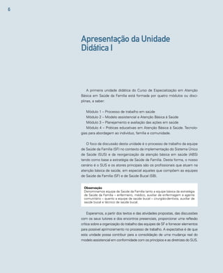 6 
Apresentação da Unidade 
Didática I 
A primeira unidade didática do Curso de Especialização em Atenção 
Básica em Saúde da Família está formada por quatro módulos ou disci-plinas, 
a saber: 
Módulo 1 – Processo de trabalho em saúde 
Módulo 2 – Modelo assistencial e Atenção Básica à Saúde 
Módulo 3 – Planejamento e avaliação das ações em saúde 
Módulo 4 – Práticas educativas em Atenção Básica à Saúde. Tecnolo-gias 
para abordagem ao indivíduo, família e comunidade. 
O foco da discussão desta unidade é o processo de trabalho da equipe 
de Saúde da Família (SF) no contexto da implementação do Sistema Único 
de Saúde (SUS) e da reorganização da atenção básica em saúde (ABS) 
tendo como base a estratégia de Saúde da Família. Desta forma, o nosso 
cenário é o SUS e os atores principais são os profissionais que atuam na 
atenção básica de saúde, em especial aqueles que compõem as equipes 
de Saúde da Família (SF) e de Saúde Bucal (SB). 
Observação 
Denominamos equipe de Saúde da Família tanto a equipe básica da estratégia 
de Saúde da Família – enfermeiro, médico, auxiliar de enfermagem e agente 
comunitário – quanto a equipe de saúde bucal – cirurgião-dentista, auxiliar de 
saúde bucal e técnico de saúde bucal. 
Esperamos, a partir dos textos e das atividades propostas, das discussões 
com os seus tutores e dos encontros presenciais, proporcionar uma reflexão 
crítica sobre a organização do trabalho das equipes de SF e fornecer elementos 
para possível aprimoramento no processo de trabalho. A expectativa é de que 
esta unidade possa contribuir para a consolidação de uma mudança real do 
modelo assistencial em conformidade com os princípios e as diretrizes do SUS. 
 