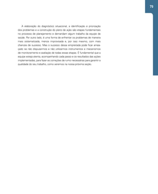 79 
A elaboração do diagnóstico situacional, a identificação e priorização 
dos problemas e a construção do plano de ação são etapas fundamentais 
no processo de planejamento e demandam algum trabalho da equipe de 
saúde. Por outro lado, é uma forma de enfrentar os problemas de maneira 
mais sistematizada, menos improvisada e, por isso mesmo, com mais 
chances de sucesso. Mas o sucesso dessa empreitada pode ficar amea-çado 
se não dispusermos e não utilizarmos instrumentos e mecanismos 
de monitoramento e avaliação de todas essas etapas. É fundamental que a 
equipe esteja atenta, acompanhando cada passo e os resultados das ações 
implementadas, para fazer as correções de rumo necessárias para garantir a 
qualidade do seu trabalho, como veremos na nossa próxima seção. 
 