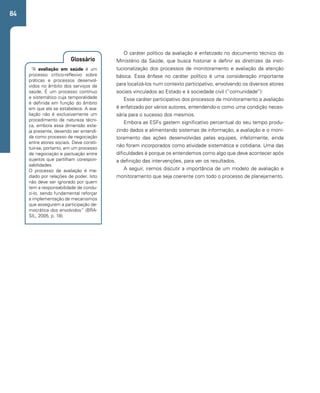 84 
O caráter político da avaliação é enfatizado no documento técnico do 
Ministério da Saúde, que busca historiar e definir as diretrizes da insti-tucionalização 
dos processos de monitoramento e avaliação da atenção 
básica. Essa ênfase no caráter político é uma consideração importante 
para localizá-los num contexto participativo, envolvendo os diversos atores 
sociais vinculados ao Estado e à sociedade civil (“comunidade”): 
Glossário 
“A avaliação em saúde é um 
processo crítico-reflexivo sobre 
práticas e processos desenvol-vidos 
no âmbito dos serviços de 
saúde. É um processo contínuo 
e sistemático cuja temporalidade 
é definida em função do âmbito 
em que ela se estabelece. A ava-liação 
não é exclusivamente um 
procedimento de natureza técni-ca, 
embora essa dimensão este-ja 
presente, devendo ser entendi-da 
como processo de negociação 
entre atores sociais. Deve consti-tuir- 
se, portanto, em um processo 
de negociação e pactuação entre 
sujeitos que partilham corespon-sabilidades. 
O processo de avaliação é me-diado 
por relações de poder. Isto 
não deve ser ignorado por quem 
tem a responsabilidade de condu-zi- 
lo, sendo fundamental reforçar 
a implementação de mecanismos 
que assegurem a participação de-mocrática 
dos envolvidos” (BRA-SIL, 
2005, p. 18). 
Esse caráter participativo dos processos de monitoramento e avaliação 
é enfatizado por vários autores, entendendo-o como uma condição neces-sária 
para o sucesso dos mesmos. 
Embora as ESFs gastem significativo percentual do seu tempo produ-zindo 
dados e alimentando sistemas de informação, a avaliação e o moni-toramento 
das ações desenvolvidas pelas equipes, infelizmente, ainda 
não foram incorporados como atividade sistemática e cotidiana. Uma das 
dificuldades é porque os entendemos como algo que deve acontecer após 
a definição das intervenções, para ver os resultados. 
A seguir, iremos discutir a importância de um modelo de avaliação e 
monitoramento que seja coerente com todo o processo de planejamento. 
 