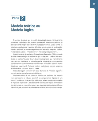 85 
Parte 2 
Modelo teórico ou 
Modelo lógico 
É sempre desejável que o modelo de avaliação ou de monitoramento 
preceda a implantação dos projetos, programas, serviços ou políticas, já 
se inscrevendo no processo de formulação dos mesmos. Dessa forma, os 
objetivos, resultados e impactos definidos para o projeto já serão elabo-rados 
e descritos de maneira a permitir uma avaliação mais fácil e viável, 
reduzindo-se custos e “malabarismos” metodológicos posteriores. 
Essa orientação de avaliação (Theory Driven Evaluation - TDE) pretende 
superar uma orientação muito comum que se resume à “análise dos resul-tados 
ou efeitos ‘líquidos’ de um determinado projeto que normalmente 
peca ao não considerar as modalidades de implantação nos diferentes 
contextos nem os mecanismos intervenientes associados a esses efeitos 
(black-box experiment). Pretende ir além, explicitando como o programa 
supostamente funciona” (HARTZ, 1999). 
Essa abordagem também tem sido chamada de “modelo lógico” e 
comporta diversas variantes metodológicas. 
O modelo lógico é um construto teórico que relaciona, de maneira 
mais consistente e robusta possível, os componentes lógicos de um 
plano – problemas, intervenções (objetivos, ações), produtos/resultados 
e impactos esperados –, estabelecendo os vínculos lógicos entre esses 
componentes, ao mesmo tempo em que levanta e descreve as evidências 
científicas que embasam as relações necessárias entre os componentes. 
 
